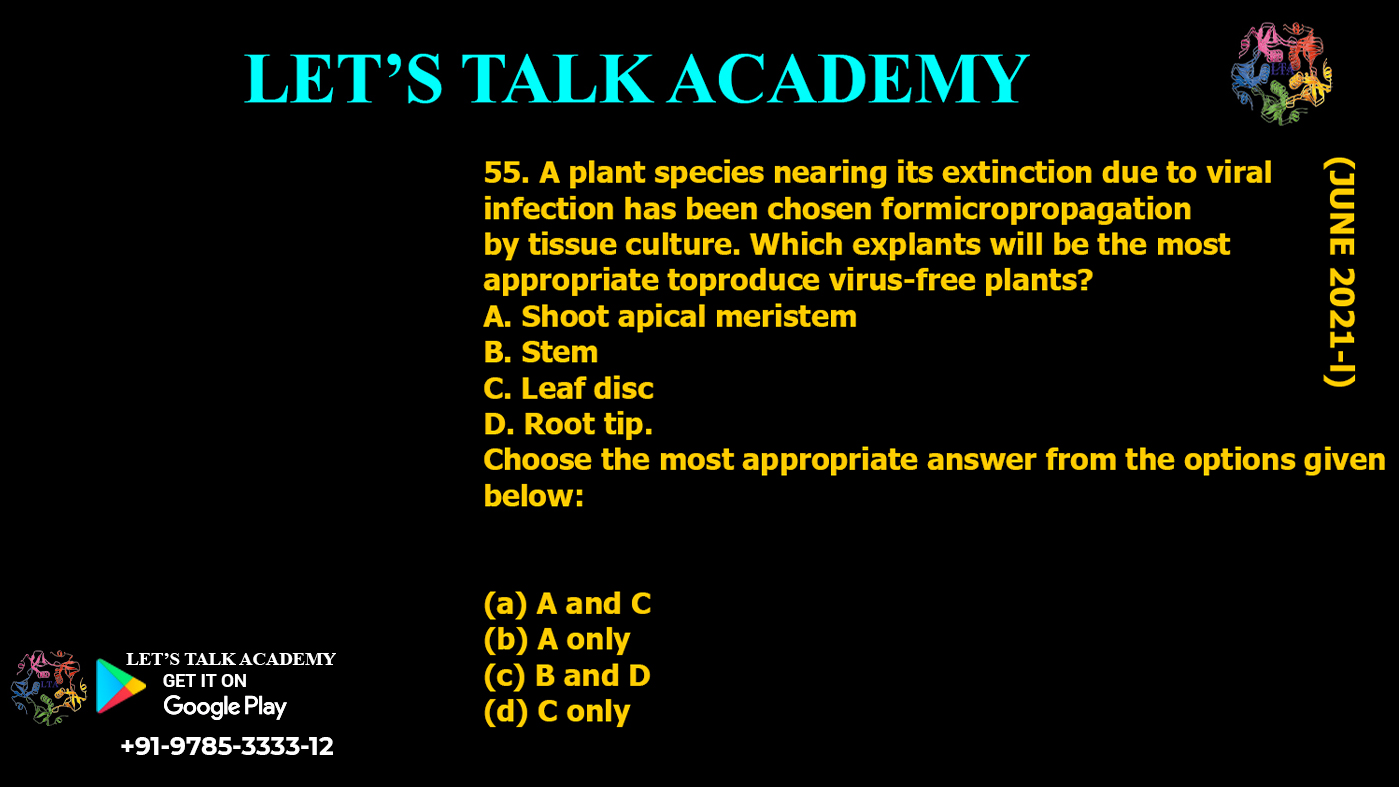 A plant species nearing its extinction due to viral infection has been chosen formicropropagation by tissue culture. Which explants will be the most appropriate toproduce virus-free plants? A. Shoot apical meristem B. Stem C. Leaf disc D. Root tip. Choose the most appropriate answer from the options given below: (a) A and C (b) A only (c) B and D (d) C only