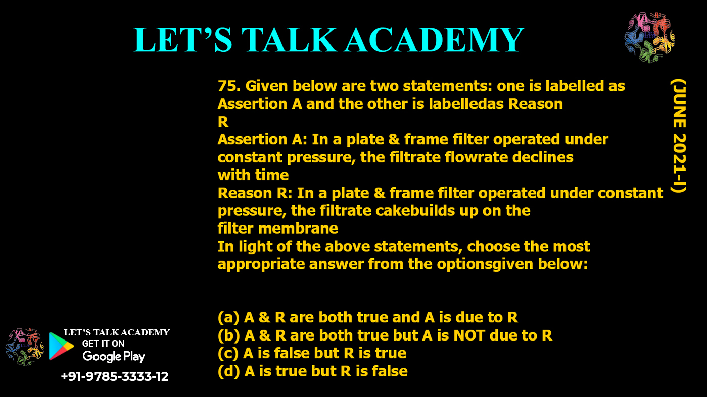 Given below are two statements: one is labelled as Assertion A and the other is labelledas Reason R Assertion A: In a plate & frame filter operated under constant pressure, the filtrate flowrate declines with time Reason R: In a plate & frame filter operated under constant pressure, the filtrate cakebuilds up on the filter membrane In light of the above statements, choose the most appropriate answer from the optionsgiven below: (a) A & R are both true and A is due to R (b) A & R are both true but A is NOT due to R (c) A is false but R is true (d) A is true but R is false