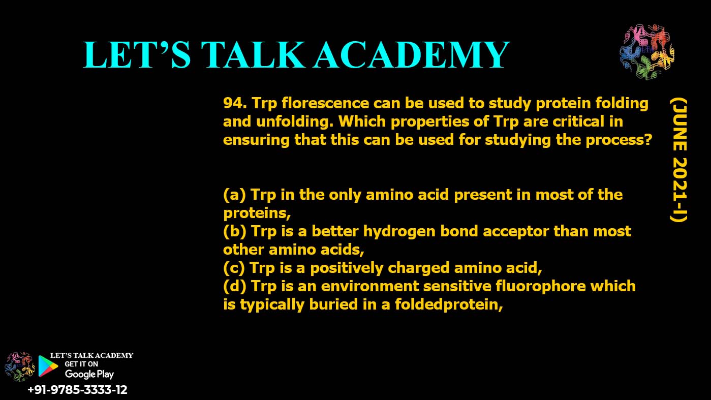 Trp florescence can be used to study protein folding and unfolding. Which properties of Trp are critical in ensuring that this can be used for studying the process? (a) Trp in the only amino acid present in most of the proteins, (b) Trp is a better hydrogen bond acceptor than most other amino acids, (c) Trp is a positively charged amino acid, (d) Trp is an environment sensitive fluorophore which is typically buried in a foldedprotein