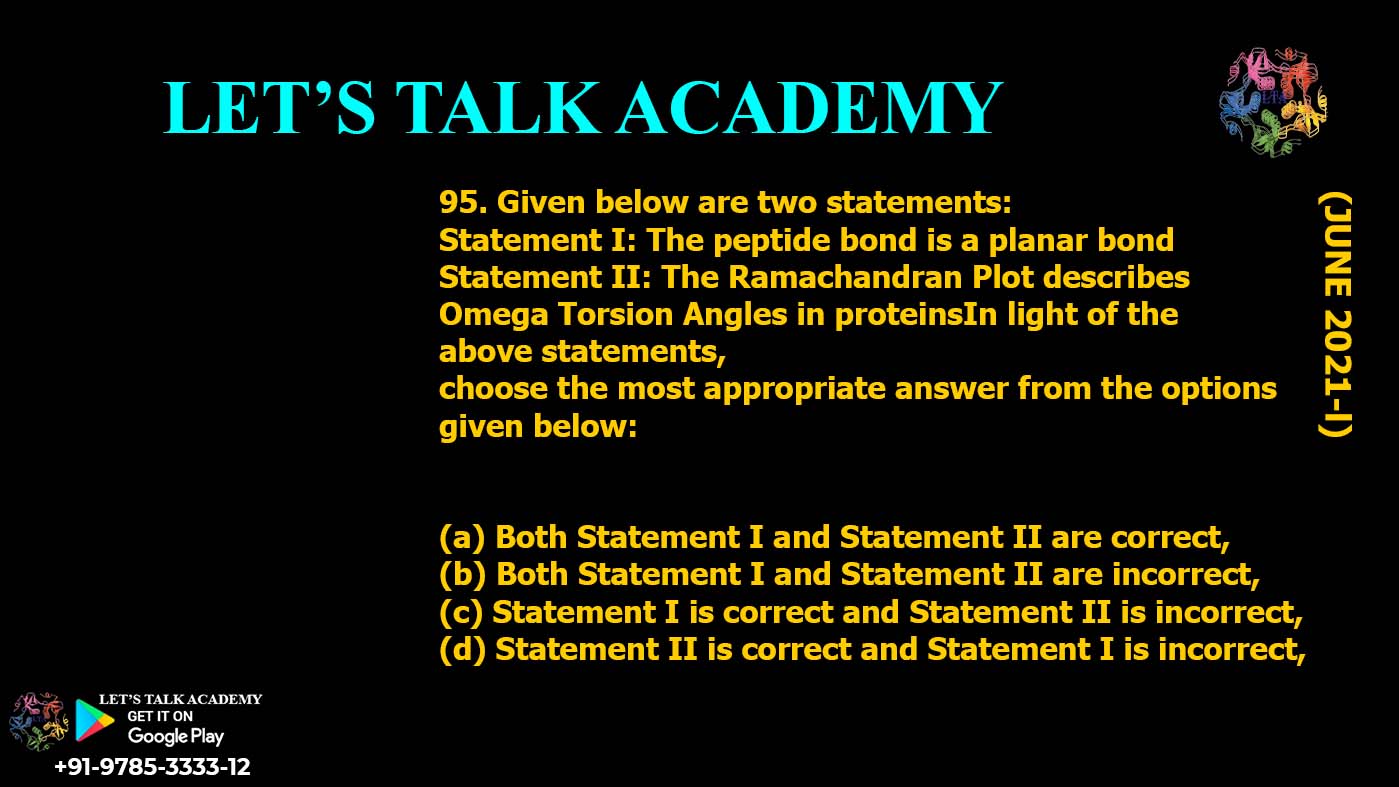 Given below are two statements: Statement I: The peptide bond is a planar bond Statement II: The Ramachandran Plot describes Omega Torsion Angles in proteinsIn light of the above statements, choose the most appropriate answer from the optionsgiven below (a) Both Statement I and Statement II are correct, (b) Both Statement I and Statement II are incorrect, (c) Statement I is correct and Statement II is incorrect, (d) Statement II is correct and Statement I is incorrect