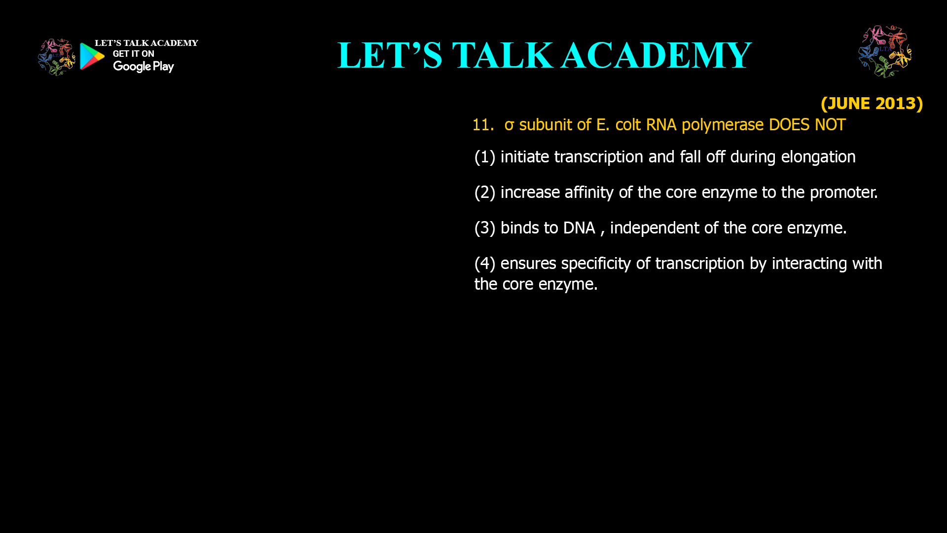σ subunit of E. colt RNA polymerase DOES NOT (1) initiate transcription and fall off during elongation (2) increase affinity of the core enzyme to the promoter. (3) binds to DNA , independent of the core enzyme. (4) ensures specificity of transcription by interacting with the core enzyme.