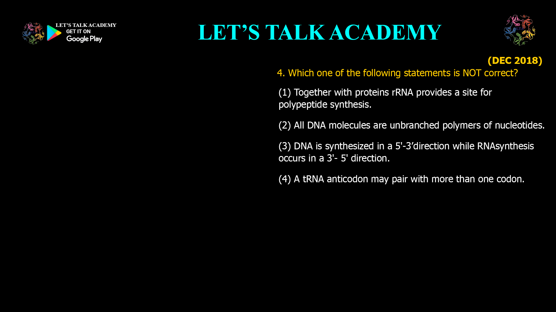 Which one of the following statements is NOT correct? (1) Together with proteins rRNA provides a site for polypeptide synthesis. (2) All DNA molecules are unbranched polymers of nucleotides. (3) DNA is synthesized in a 5'-3’ direction while RNA synthesis occurs in a 3'- 5' direction. (4) A tRNA anticodon may pair with more than one codon.