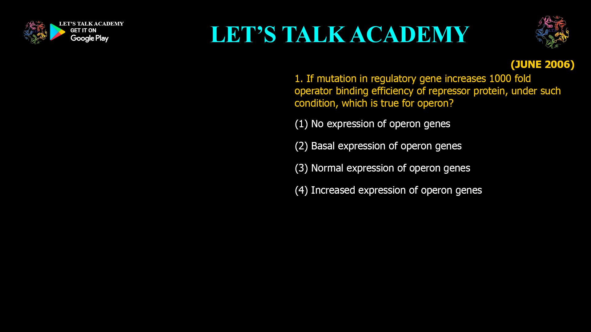 . If mutation in regulatory gene increases 1000 fold operator binding efficiency of repressor protein, under such condition, which is true for operon? (1) No expression of operon genes (2) Basal expression of operon genes (3) Normal expression of operon genes (4) Increased expression of operon genes