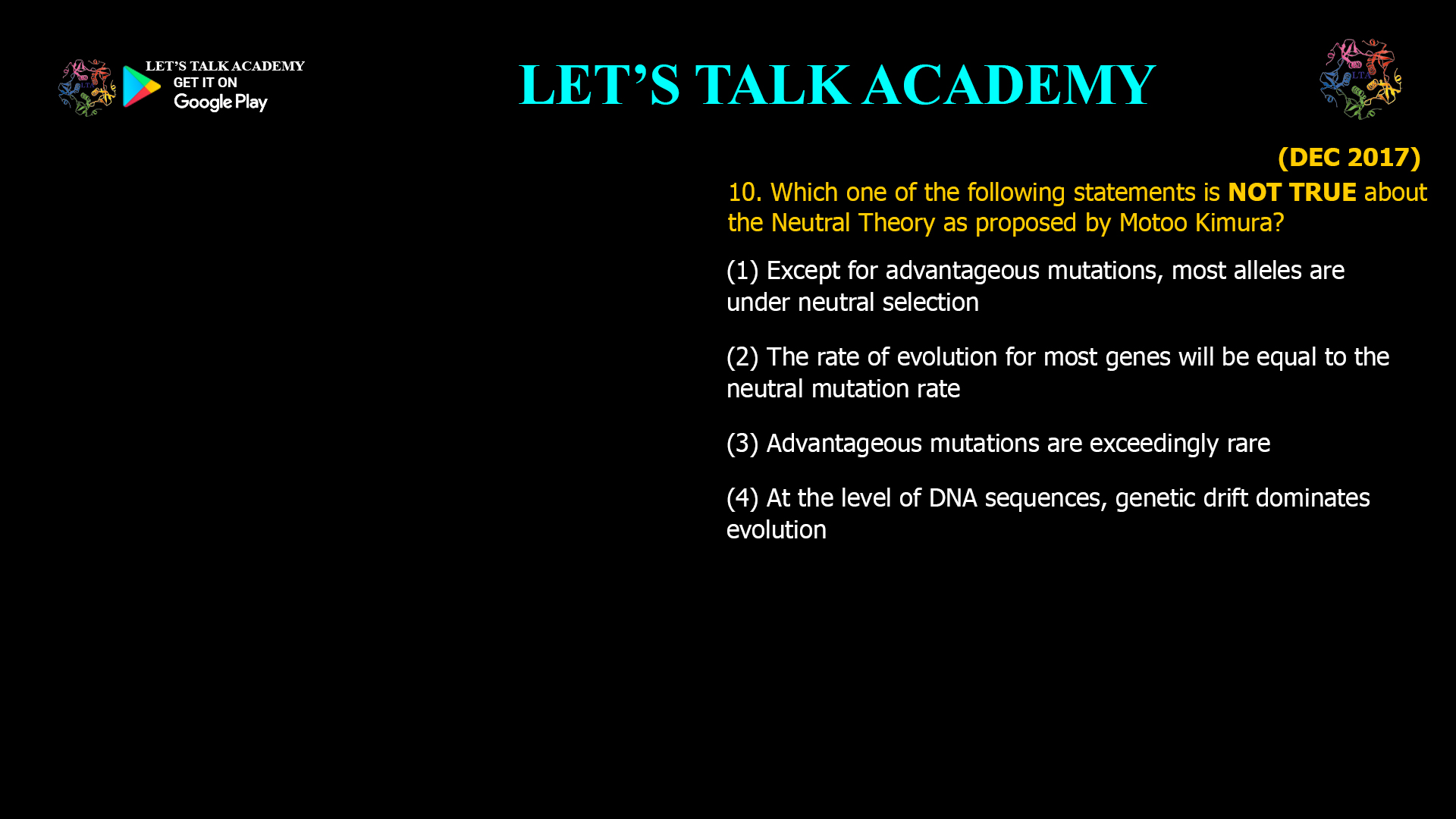 Which one of the following statements is NOT TRUE about the Neutral Theory as proposed by Motoo Kimura? (1) Except for advantageous mutations, most alleles are under neutral selection (2) The rate of evolution for most genes will be equal to the neutral mutation rate (3) Advantageous mutations are exceedingly rare (4) At the level of DNA sequences, genetic drift dominates evolution