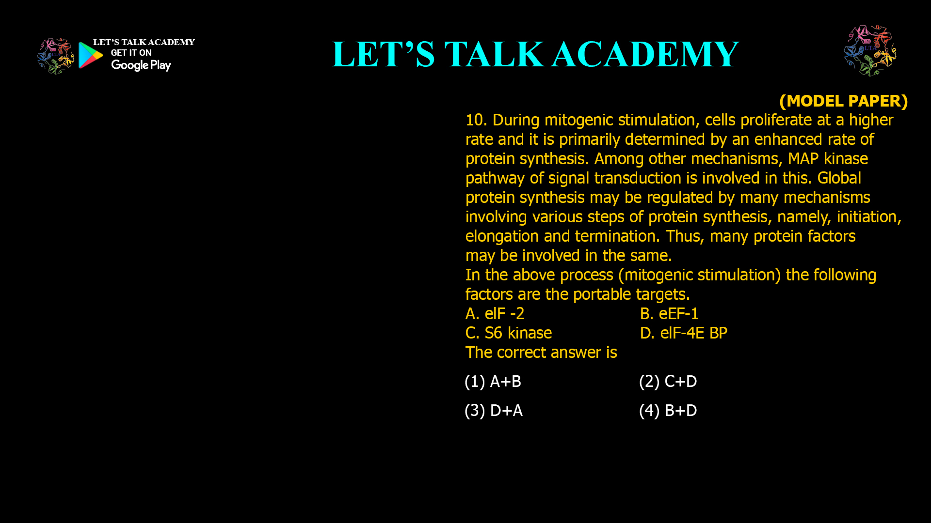 10. During mitogenic stimulation, cells proliferate at a higher rate and it is primarily determined by an enhanced rate of protein synthesis. Among other mechanisms, MAP kinase pathway of signal transduction is involved in this. Global protein synthesis may be regulated by many mechanisms involving various steps of protein synthesis, namely, initiation, elongation and termination. Thus, many protein factors may be involved in the same. In the above process (mitogenic stimulation) the following factors are the portable targets. A. elF -2 B. eEF-1 C. S6 kinase D. elF-4E BP The correct answer is (1) A+B (2) C+D (3) D+A (4) B+D