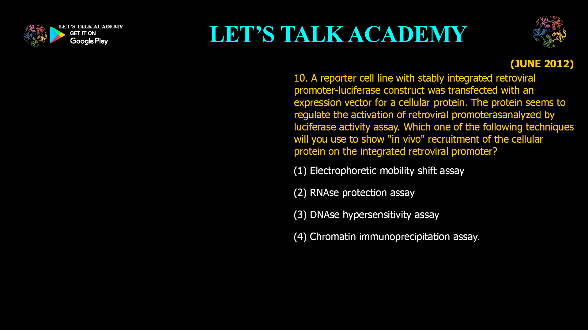 10. A reporter cell line with stably integrated retroviral promoter-luciferase construct was transfected with an expression vector for a cellular protein. The protein seems to regulate the activation of retroviral promoter as analyzed by luciferase activity assay. Which one of the following techniques will you use to show "in vivo" recruitment of the cellular protein on the integrated retroviral promoter? (1) Electrophoretic mobility shift assay (2) RNAse protection assay (3) DNAse hypersensitivity assay (4) Chromatin immunoprecipitation assay.
