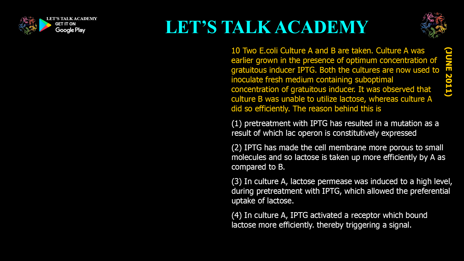 10 Two E.coli Culture A and B are taken. Culture A was earlier grown in the presence of optimum concentration of gratuitous inducer IPTG. Both the cultures are now used to inoculate fresh medium containing suboptimal concentration of gratuitous inducer. It was observed that culture B was unable to utilize lactose, whereas culture A did so efficiently. The reason behind this is (1) pretreatment With IPTG has resulted in a mutation as a result of which lac operon is constitutively expressed (2) IPTG has made the cell membrane more porous to small molecules and so lactose taken up more efficiently by A as compared to B. (3) In culture A, lactose permease was induced to a high level, during pretreatment With IPTG. Which allowed the preferential uptake Of lactose. (4) in culture A, IPTG activated a receptor which bound lactose more efficiently. thereby triggering a signal.