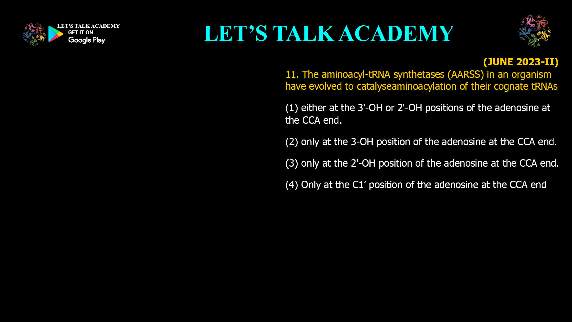 The aminoacyl-tRNAsynthetases (AARSS) in an organism have evolved to catalyseaminoacylation of their cognate tRNAs (1) either at the 3'-OH or 2'-OH positions of the adenosine at the CCA end. (2) only at the 3-OH position of the adenosine at the CCA end. (3) only at the 2'-OH position of the adenosine at the CCA end. (4) Only at the C1’ position of the adenosine at the CCA end