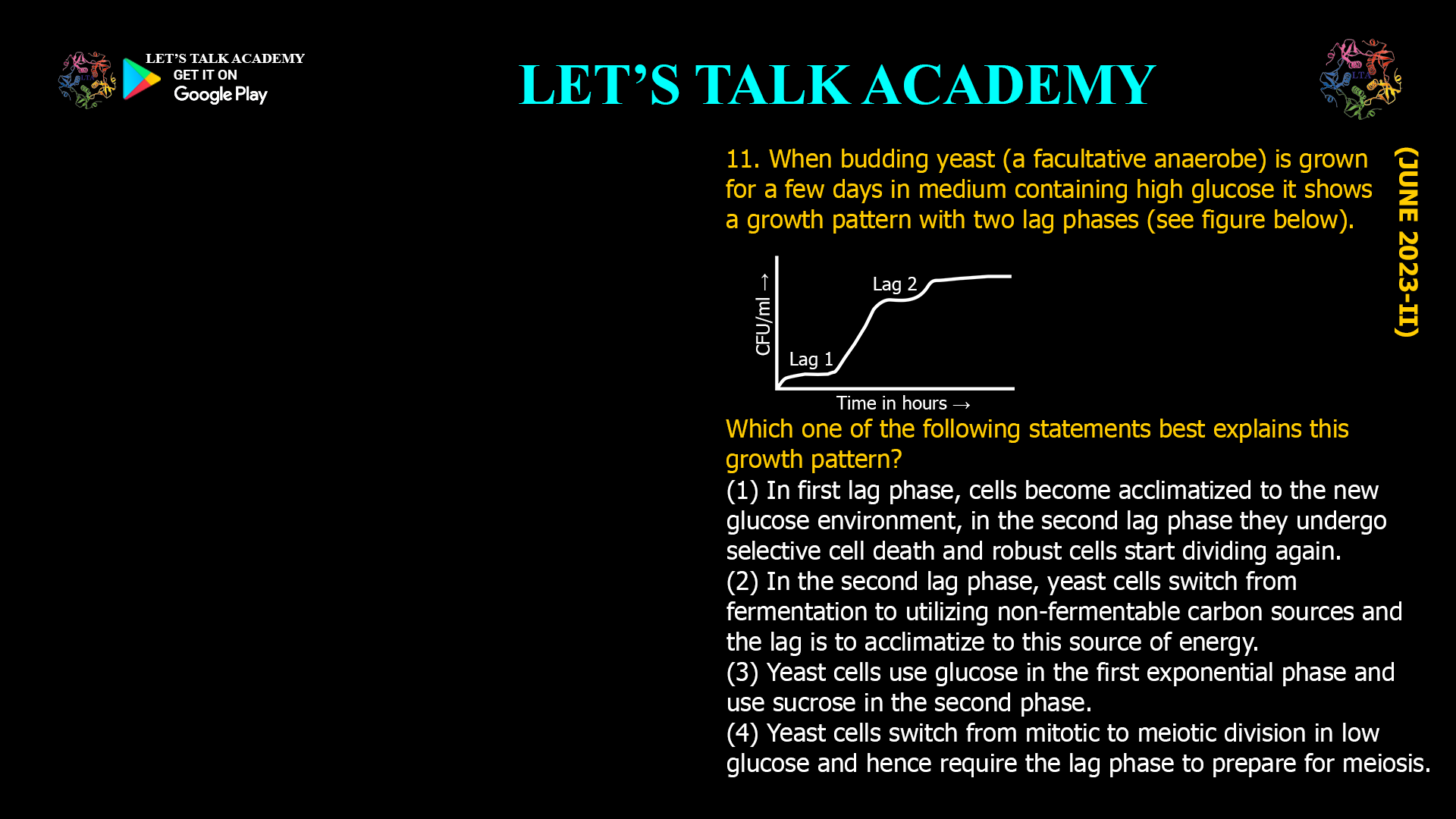 11. When budding yeast (a facultative anaerobe) is grown for a few days in medium containing high glucose it shows a growth pattern with two lag phases (see figure below). Which one of the following statements best explains this growth pattern? (1) In first lag phase, cells become acclimatized to the new glucose environment, in the second lag phase they undergo selective cell death and robust cells start dividing again. (2) In the second lag phase, yeast cells switch from fermentation to utilizing non-fermentable carbon sources and the lag is to acclimatize to this source of energy. (3) Yeast cells use glucose in the first exponential phase and use sucrose in the second phase. (4) Yeast cells switch from mitotic to meiotic division in low glucose and hence require the lag phase to prepare for meiosis.