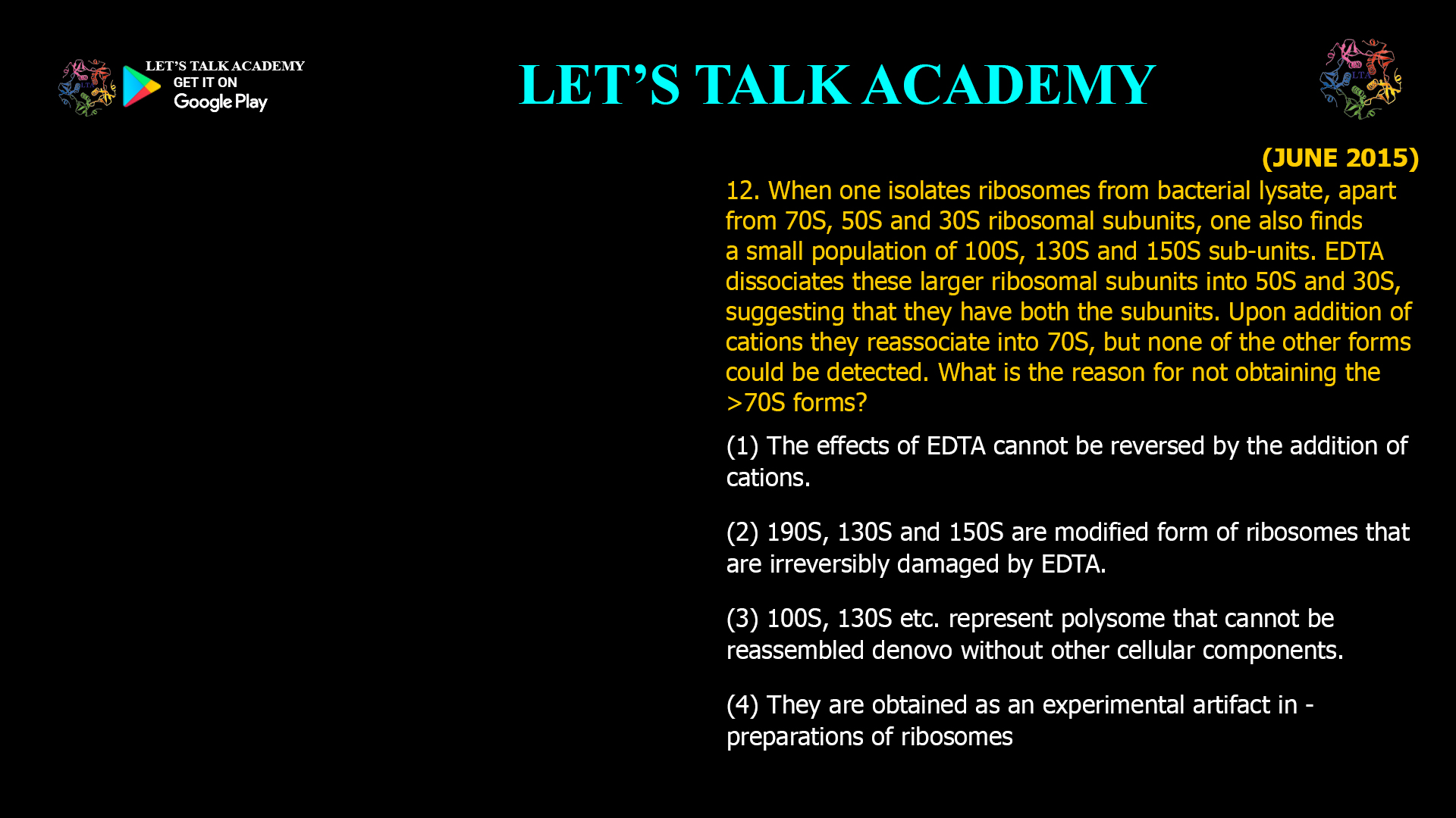 12. When one isolates ribosomes from bacterial lysate, apart from 70S. 50S and 30S ribosomal subunits. One also finds a small population of 100S, 130S and 150S sub-units. EDTA dissociates these larger ribosomal subunits into 50S and 30S. suggesting that they have both the subunits. upon addition of cations they reassociate into 70S. but none of the other forms could be detected. What is the reason for not obtaining the >70S forms? (1) The effects of EDTA cannot be reversed by the addition of cations. (2) 190S, 130S and150S are modified form of ribosomes that are irreversibly damaged by EDTA. (3) 100S, 130S etc. represent polysome that cannot be reassembled denovo without other cellular components. (4) They are obtained as an experimental artifact in - preparations of ribosomes