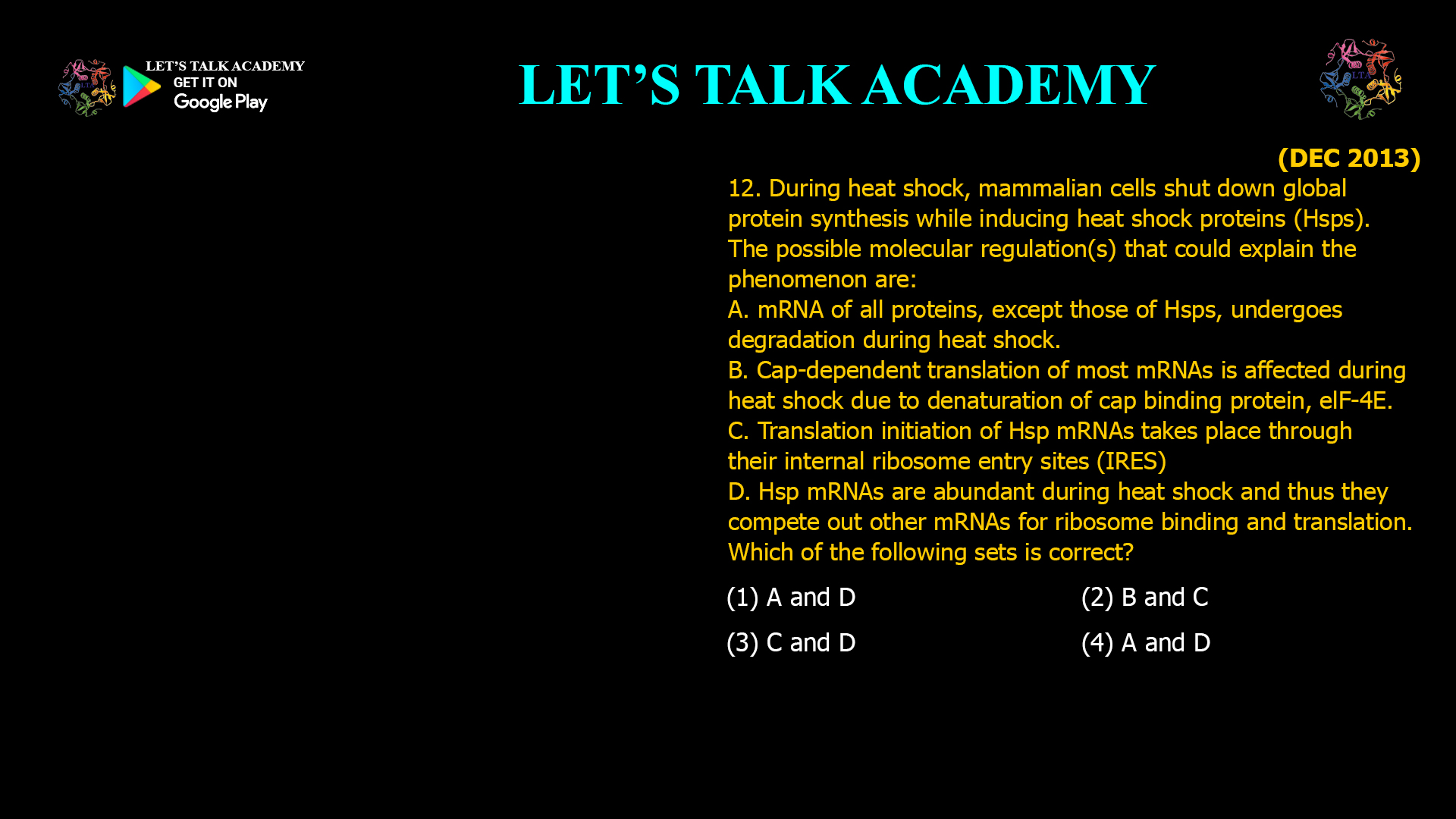 12. During heat shock, mammalian cells shut down global protein synthesis while inducing heat shock proteins (Hsps). The possible molecular regulation(s) that could explain the phenomenon are: A. mRNA of all proteins, except those of Hsps, undergoes degradation during heat shock. B. Cap-dependent translation of most mRNAs is affected during heat shock due to denaturation of cap binding protein, elF-4E. C. Translation initiation of Hsp mRNAs takes place through their internal ribosome entry sites (IRES) D. Hsp mRNAs are abundant during heat shock and thus they compete out other mRNAs for ribosome binding and translation. Which of the following sets is correct? (1) A and D (2) B and C (3) C and D (4) A and D