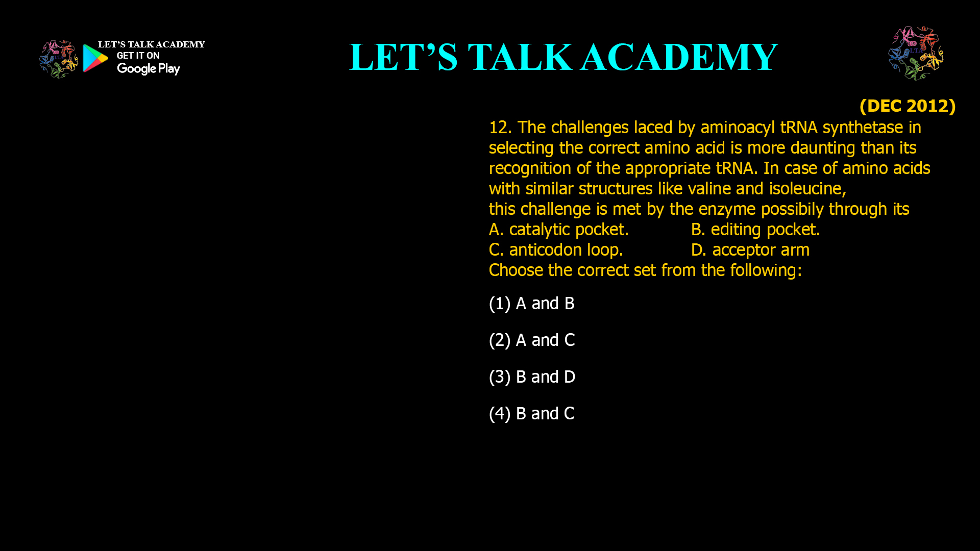The challenges laced by aminoacyl tRNAsynthetase in selecting the correct amino acid is more daunting than its recognition of the appropriate tRNA. In case of amino acids with similar structures like valine and isoleucine,this challenge is met by the enzyme possibily through its A. catalytic pocket.   B. editing pocket. C. anticodon loop. D. acceptor arm Choose the correct set from the following: (1) A and B(2) A and C (3) B and D        (4) B and C