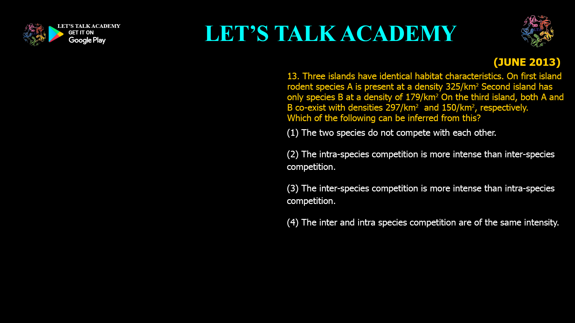 Three islands have identical habitat characteristics. On first island rodent species A is present at a density 325/km2 Second island has only species B at a density of 179/km2 On the third island, both A and B co-exist with densities 297/km2 and 150/km2, respectively. Which of the following can be inferred from this? (1) The two species do not compete with each other. (2) The intra-species competition is more intense than inter-species competition. (3) The inter-species competition is more intense than intra-species competition. (4) The inter and intra species competition are of the same intensity.