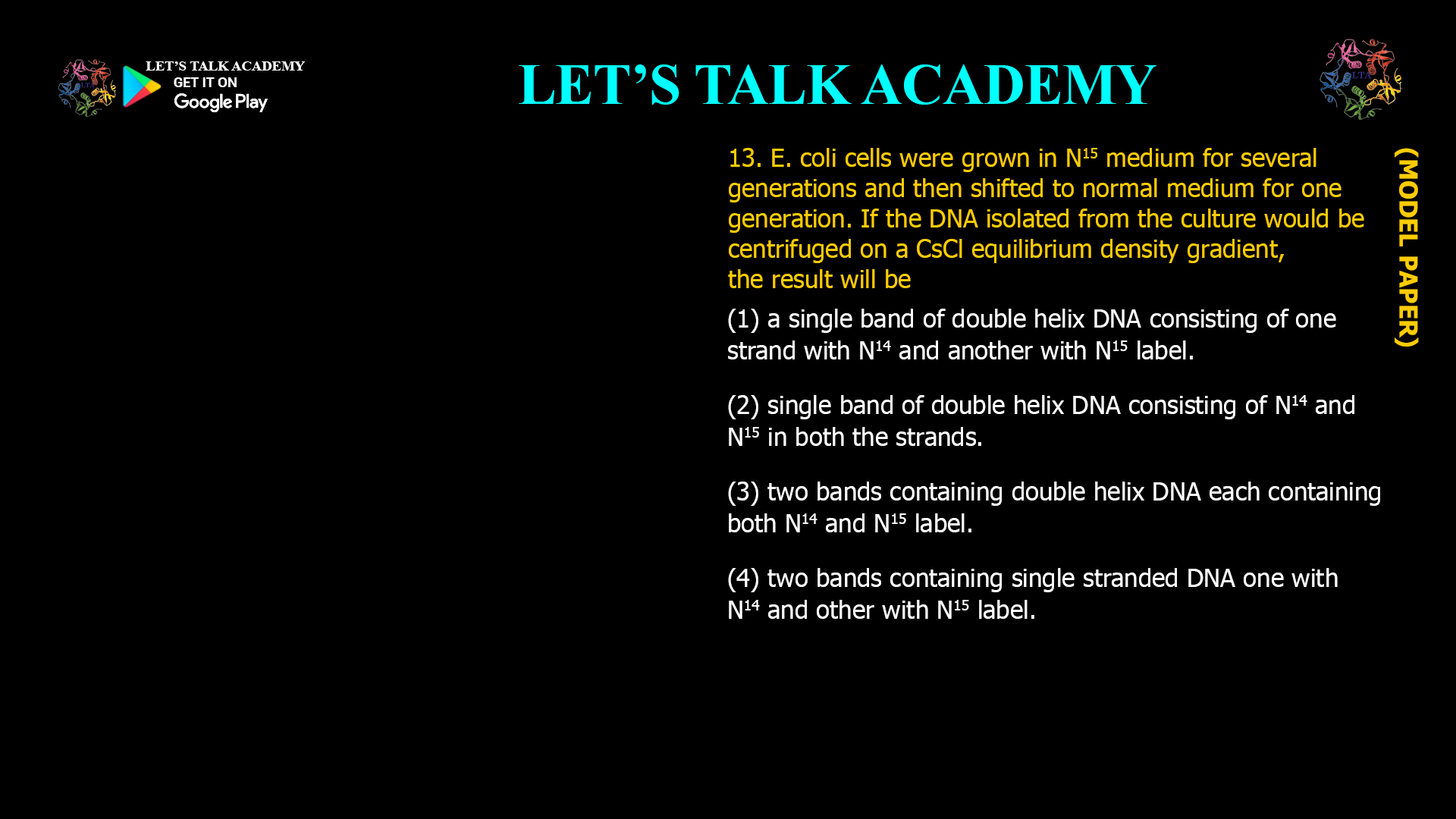 13. E. coli cells were grown in N15 medium for several generations and then shifted to normal medium for one generation. If the DNA isolated from the culture would be centrifuged on a CSCl equilibrium density gradient, the result will be (1) a single band of double helix DNA consisting of one strand with N14 and another with N15 label. (2) single band of double helix DNA consisting of N14and N15 in both the strands. (3) two bands containing double helix DNA each containing both N14 and N15 label. (4) two bands containing single stranded DNA one with N14 and other with N15 label.