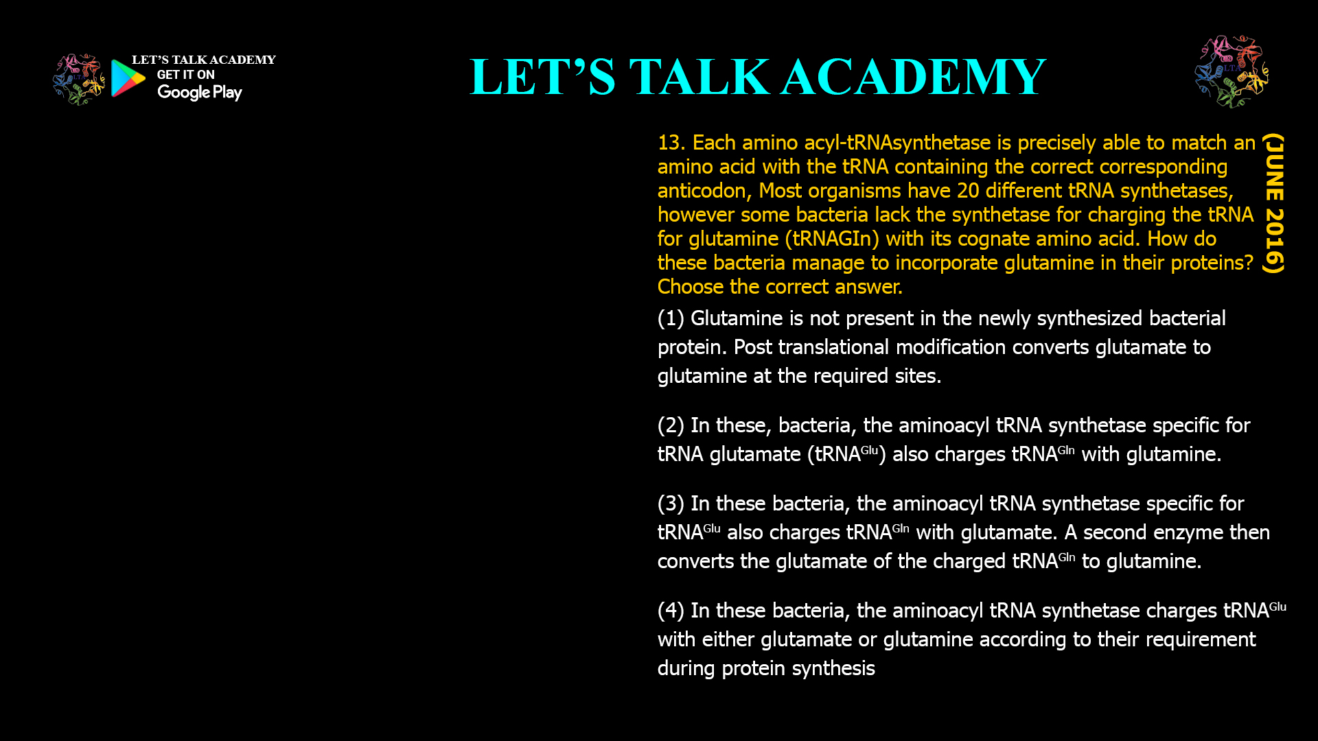 Each amino acyl-tRNAsynthetase is precisely able to match an amino acid with the tRNA containing the correct corresponding anticodon, Most organisms have 20 different tRNAsynthetases, however some bacteria lack the synthetase for charging the tRNA for glutamine (tRNAGIn) with its cognate amino acid. How do these bacteria manage to incorporate glutamine in their proteins? Choose the correct answer. (1) Glutamine is not present in the newly synthesized bacterial protein. Post translational modification converts glutamate to glutamine at the required sites. (2) In these, bacteria, the aminoacyl tRNAsynthetasespecific for tRNA glutamate (tRNAGlu) also charges tRNAGlnwith glutamine. (3) In these bacteria, the aminoacyl tRNAsynthetase specific for tRNAGlualso charges tRNAGln with glutamate. A second enzyme then converts the glutamate of the charged tRNAGln to glutamine. (4) In these bacteria, the aminoacyl tRNAsynthetasecharges tRNAGlu with either glutamate or glutamine according to their requirement during protein synthesis