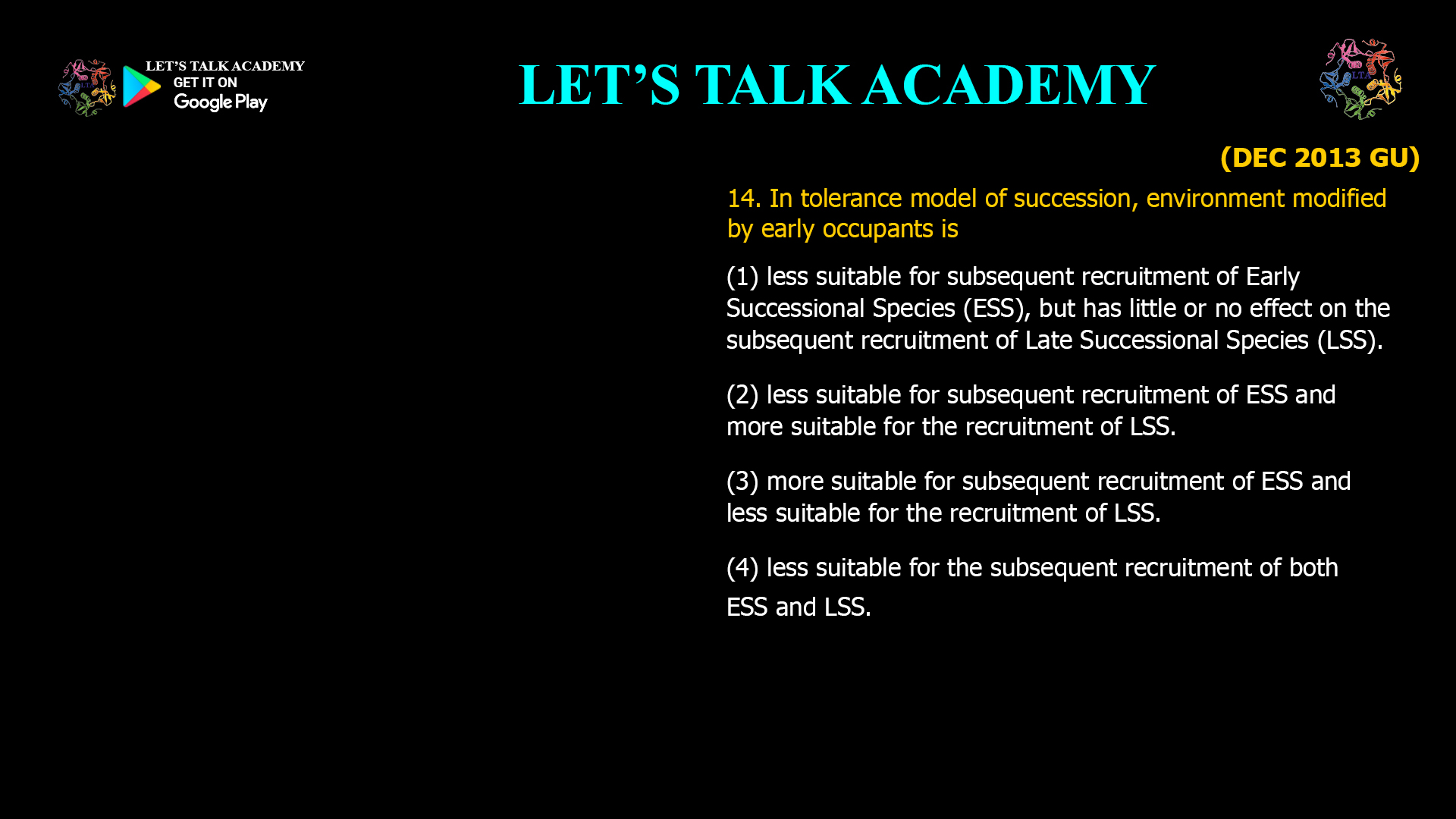 14. In tolerance model of succession, environment modified by early occupants is (1) less suitable for subsequent recruitment of Early Successional Species (ESS), but has little or no effect on the subsequent recruitment of Late Successional Species (LSS). (2) less suitable for subsequent recruitment of ESS and more suitable for the recruitment of LSS. (3) more suitable for subsequent recruitment of ESS and less suitable for the recruitment of LSS. (4) less suitable for the subsequent recruitment of both ESS and LSS.