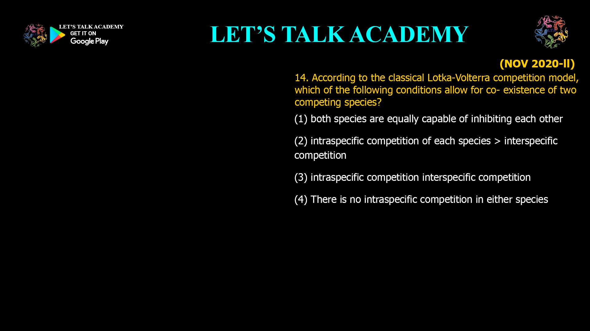 14. According to the classical Lotka-Volterra competition model, which of the following conditions allow for co- existence of two competing species? (1) both species are equally capable of inhibiting each other (2) intraspecific competition of each species > interspecific competition (3) intraspecific competition interspecific competition (4) There is no intraspecific competition in either species