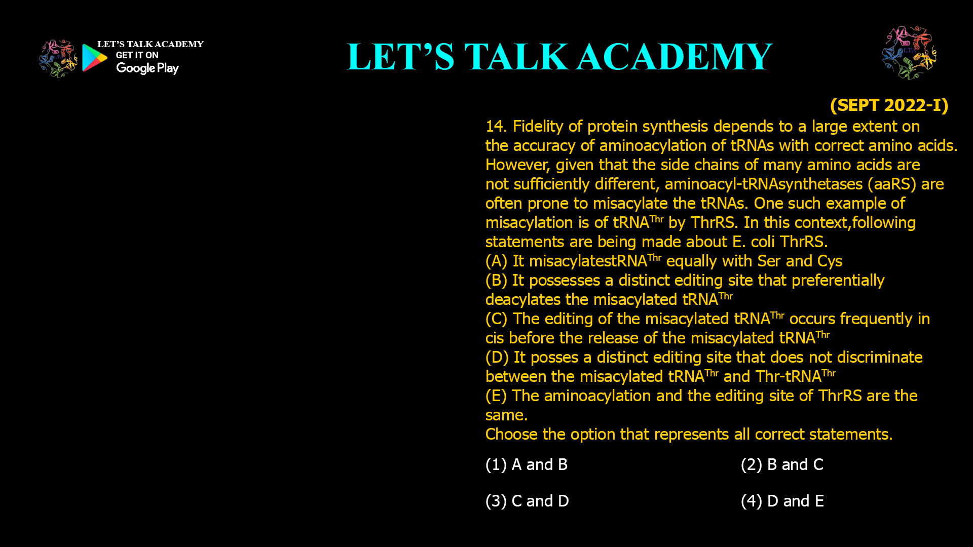 Fidelity of protein synthesis depends to a large extent on the accuracy of aminoacylation of tRNAs with correct amino acids. However, given that the side chains of many amino acids are not sufficiently different, aminoacyl-tRNAsynthetases (aaRS) are often prone to misacylate the tRNAs. One such example of misacylation is of tRNAThrby ThrRS. In this context,following statements are being made about E. coli ThrRS. (A) It misacylatestRNAThrequally with Serand Cys (B) It possesses adistinct editing site that preferentially deacylates the misacylatedtRNAThr (C) The editing of the misacylatedtRNAThroccursfrequently in cis before the release of the misacylatedtRNAThr (D) It posses a distinct editing site that does not discriminate between the misacylatedtRNAThr and Thr-tRNAThr (E) The aminoacylation and the editing site of ThrRS are the same. Choose the option that represents all correct statements. (1) A and B        (2) B and C (3) C and D        (4) D and E