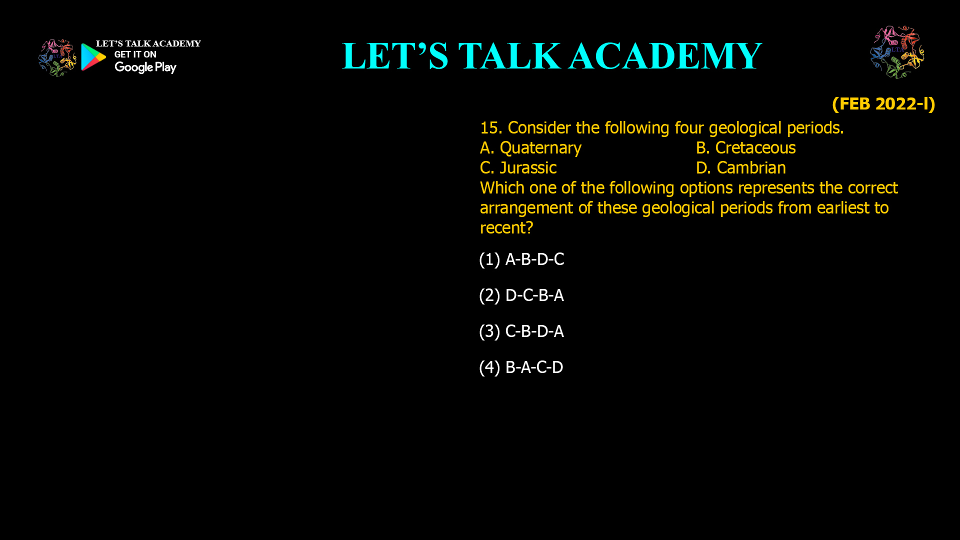 Consider the following four geological periods. A. Quaternary B. Cretaceous C. Jurassic D. Cambrian Which one of the following options represents the correct arrangement of these geological periods from earliest to recent? (1) A-B-D-C (2) D-C-B-A (3) C-B-D-A (4) B-A-C-D