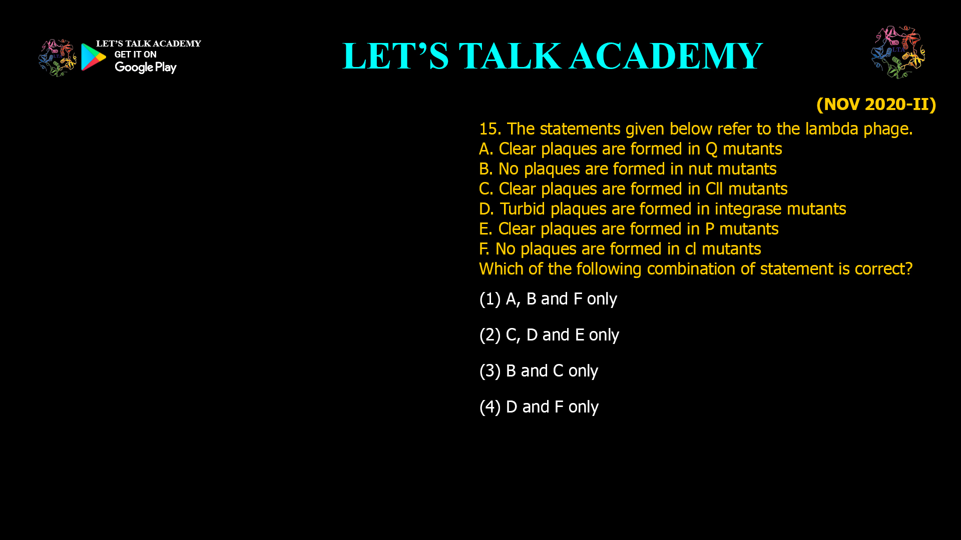 15. The statements given below refer to the lambda phage. A. Clear plaques are formed in Q mutants B. No plaques are formed in nut mutants C. Clear plaques are formed in Cll mutants D. Turbid plaques are formed in integrase mutants E. Clear plaques are formed in P mutants F. No plaques are formed in cl mutants Which of the following combination of statement is correct? (1) A, B and F only    (2) C, D and E only (3) B and C only      (4) D and F only