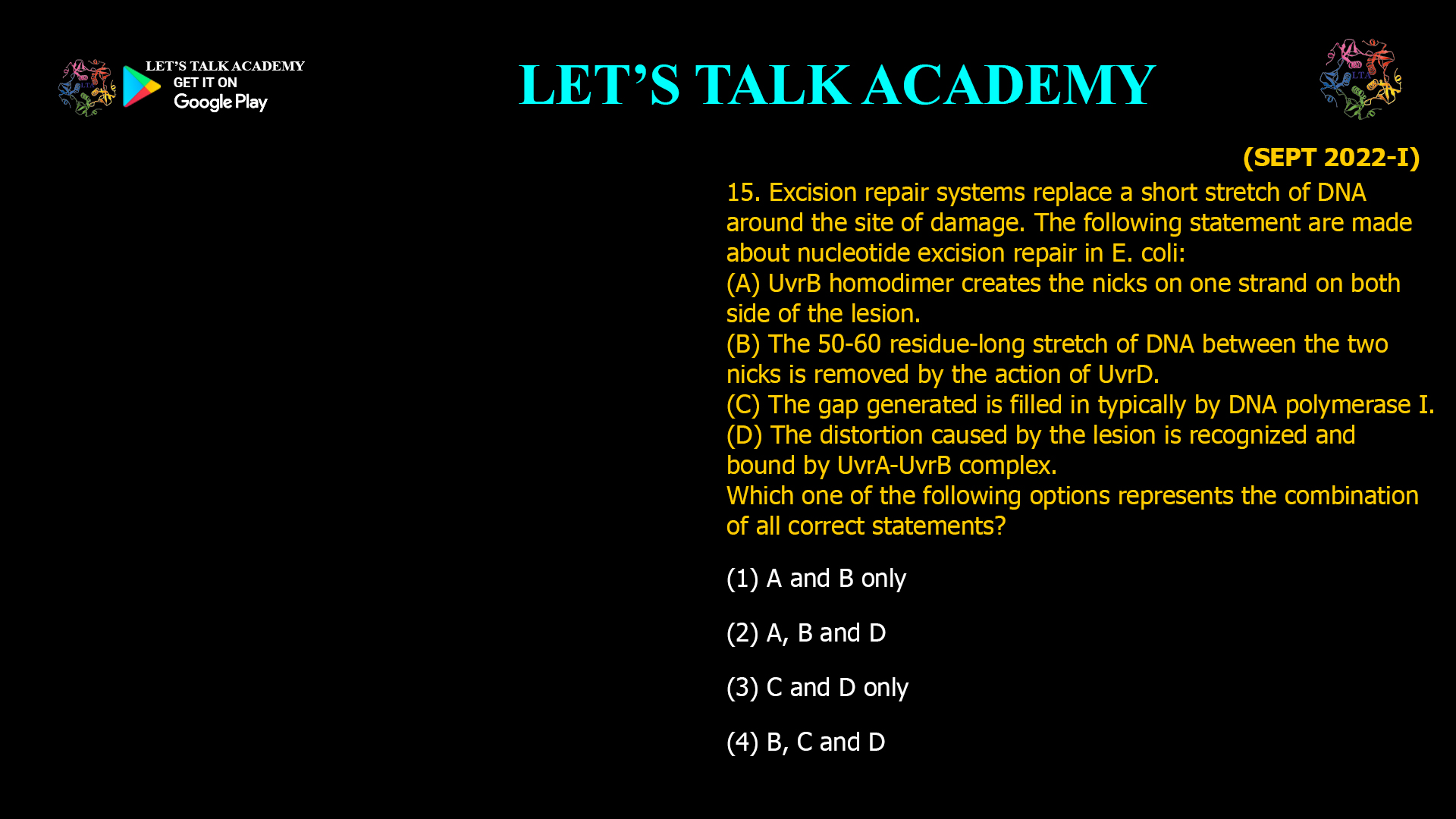Excision repair systems replace a short stretch of DNA around the site of damage. The following statement are made about nucleotide excision repair in E. coli: (A) UvrB homodimer creates the nicks on one strand on both side of the lesion. (B) The 50-60 residue-long stretch of DNA between the two nicks is removed by the action of UvrD. (C) The gap generated is filled in typically by DNA polymerase I. (D) The distortion caused by the lesion is recognized and bound by UvrA-UvrB complex. Which one of the following options represents the combination of all correct statements? (1) A and B only       (2) A, B and D (3) C and D only (4) B, C and D