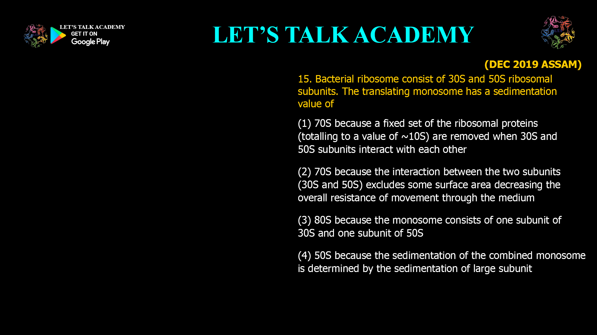 Bacterial ribosome consist of 30S and 50S ribosomal subunits. The translating monosome has a sedimentation value of (1) 70S because a fixed set of the ribosomal proteins (totalling to a value of ~10S) are removed when30S and 50S subunits interact with each other (2) 70S because the interaction between the two subunits (30S and 50S) excludes some surface area decreasing the overall resistance of movement through the medium (3) 80S because the monosome consists of one subunit of 30S and one subunit of 50s (4) 50S because the sedimentation of the combined monosome is determined by the sedimentation of large subunit