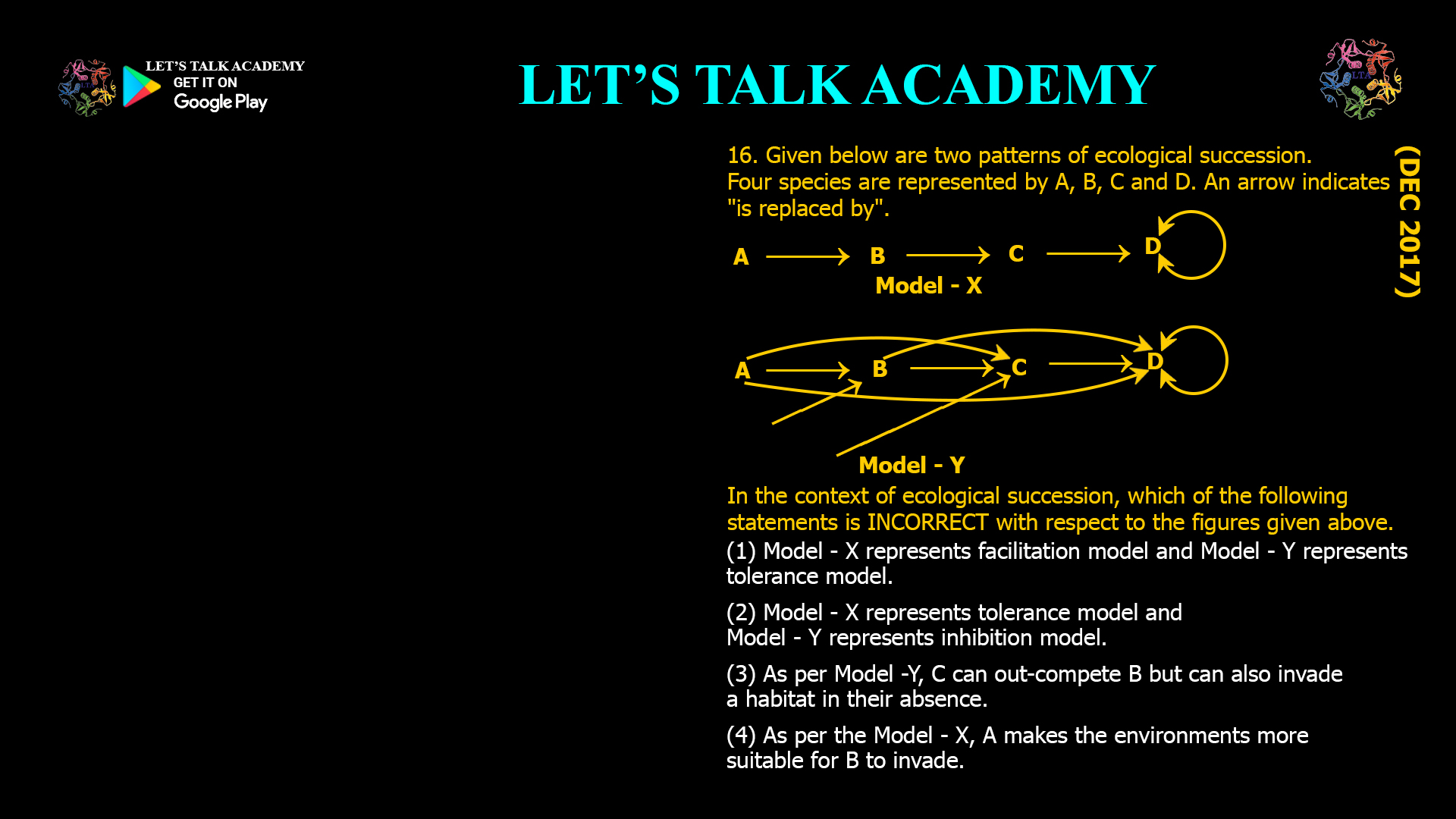 16. Given below are two patterns of ecological succession. Four species are represented by A, B, C and D. An arrow indicates "is replaced by". In the context of ecological succession, which of the following statements is INCORRECT with respect to the figures given above. (1) Model - X represents facilitation model and Model - Y represents tolerance model. (2) Model - X represents tolerance model and Model - Y represents inhibition model. (3) As per Model -Y, C can out-compete B but can also invade a habitat in their absence. (4) As per the Model - X, A makes the environments more suitable for B to invade.