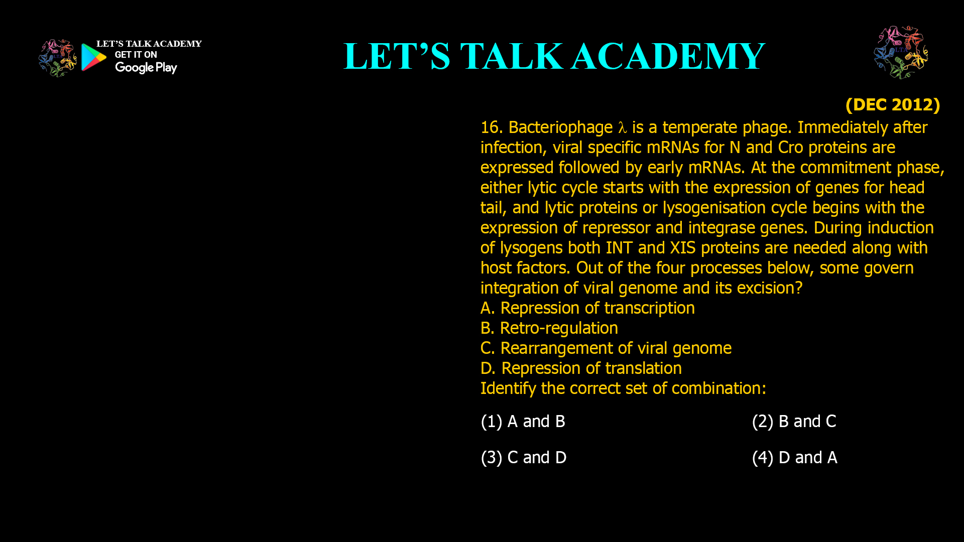 16. Bacteriophage λ is a temperate phage. Immediately after infection, viral specific mRNAs for N and Cro proteins are expressed followed by early mRNAs. At the commitment phase, either lytic cycle starts with the expression of genes for head tail, and lytic proteins or lysogenisation cycle begins with the expression of repressor and integrase genes. During induction of lysogens both INT and XIS proteins are needed along with host factors. Out of the four processes below, some govern integration of viral genome and its excision? A. Repression of transcription B. Retro-regulation C. Rearrangement of viral genome D. Repression of translation Identify the correct set of combination: (1) A and B           (2) B and C (3) cand D            (4) D and A
