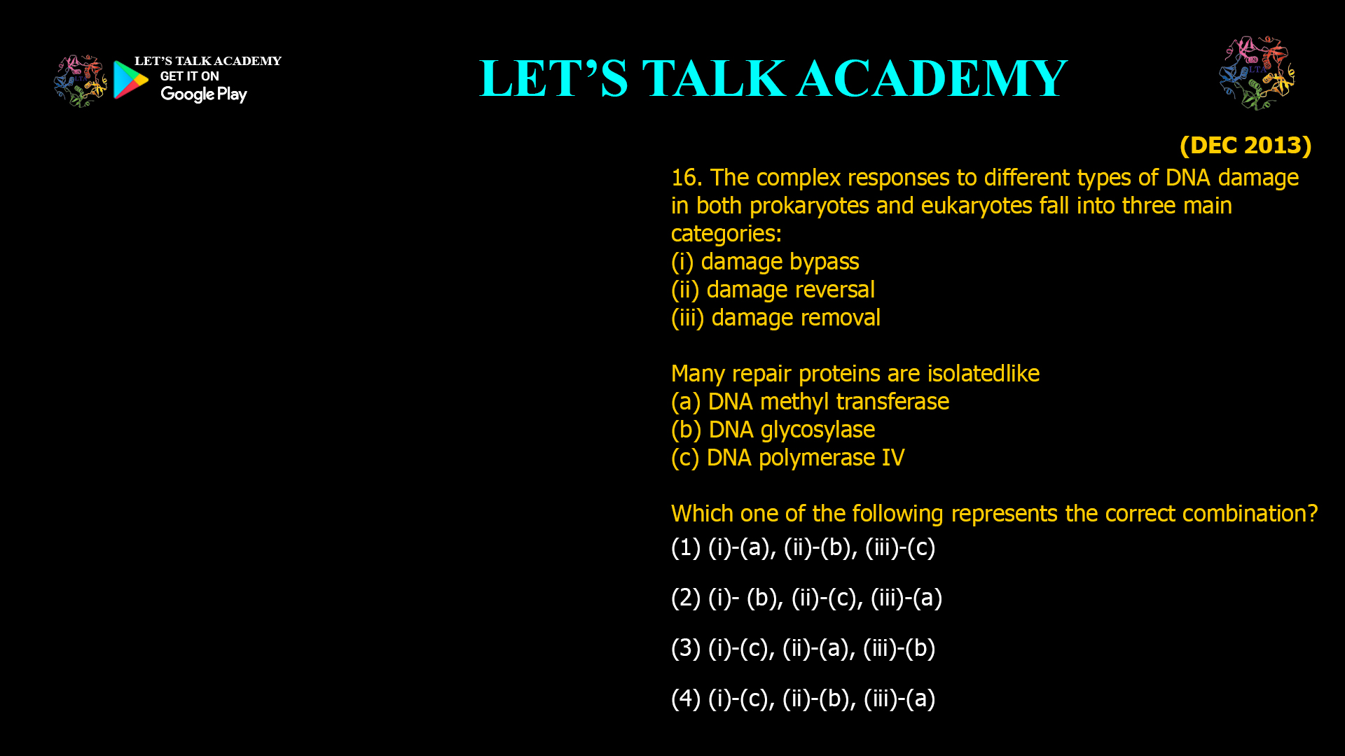 The complex responses to different types of DNAdamage in both prokaryotes and eukaryotes fall into three main categories: (i) damage bypass (ii) damage reversal (iii) damage removal Many repair proteins are isolated  like (a) DNA methyl transferase (b) DNA glycosylase (c) DNA polymerase IV Which one of the following represents the correct combination? (1) (i)-(a), (ii)-(b), (iii)-(c) (2) (i)- (b), (ii)-(c), (iii)-(a) (3) (i)-(c), (ii)-(a), (iii)-(b) (4) (i)-(c), (ii)-(b), (iii)-(a)