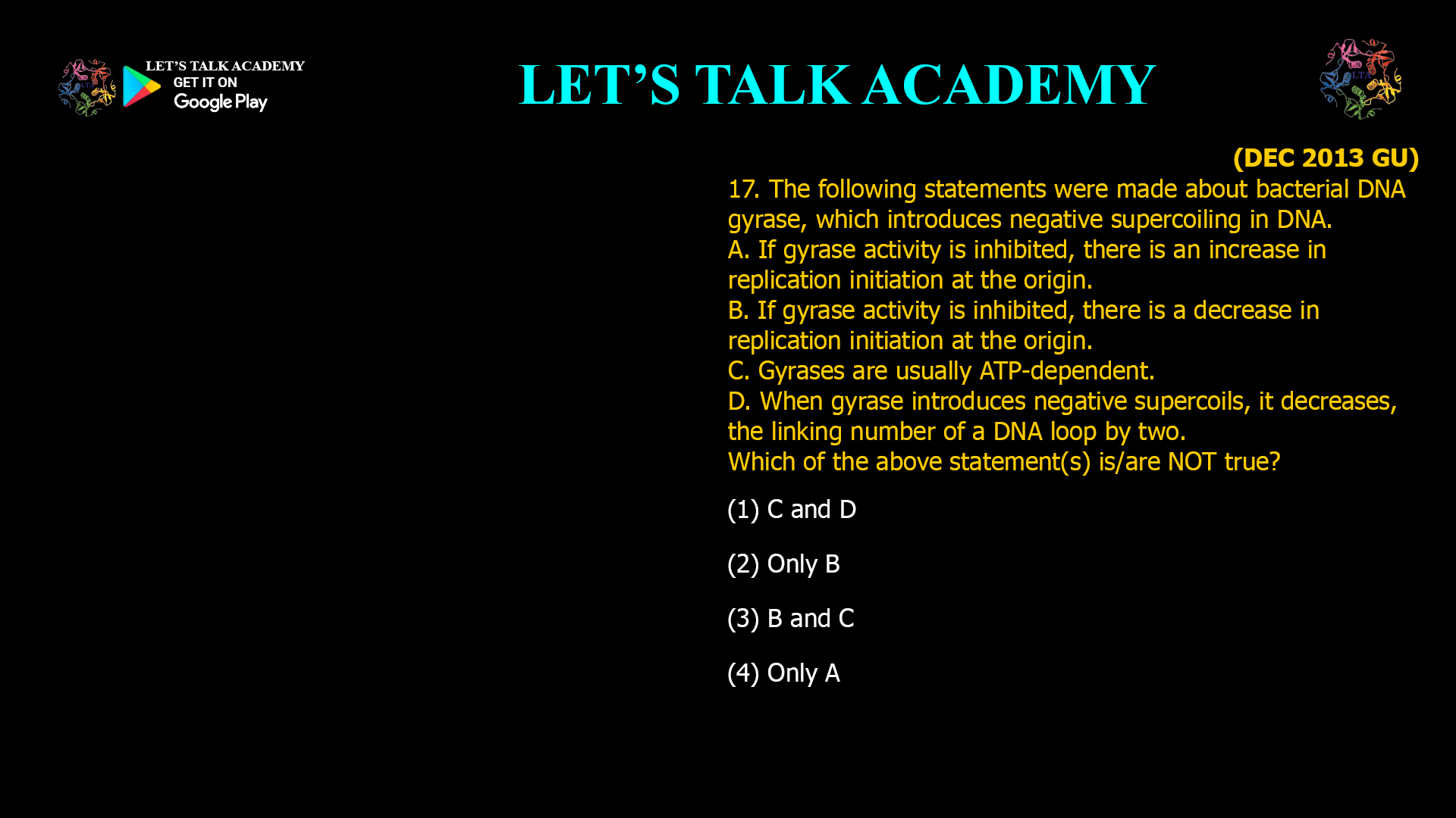 17. The following statements were made about bacterialDNA gyrase, which introduces negative supercoiling inDNA. A. If gyrase activity is inhibited, there is an increase inreplication initiation at the origin. B. If gyrase activity is inhibited, there is a decrease inreplication initiation at the origin. C. Gyrases are usually ATP-dependent. D. When gyrase introduces negative supercoils, itdecreases, the linking number of a DNA loop by two. Which of the above statement(s) is/are NOT true? (1) C and D(2) only B (3) B and C(4) only A