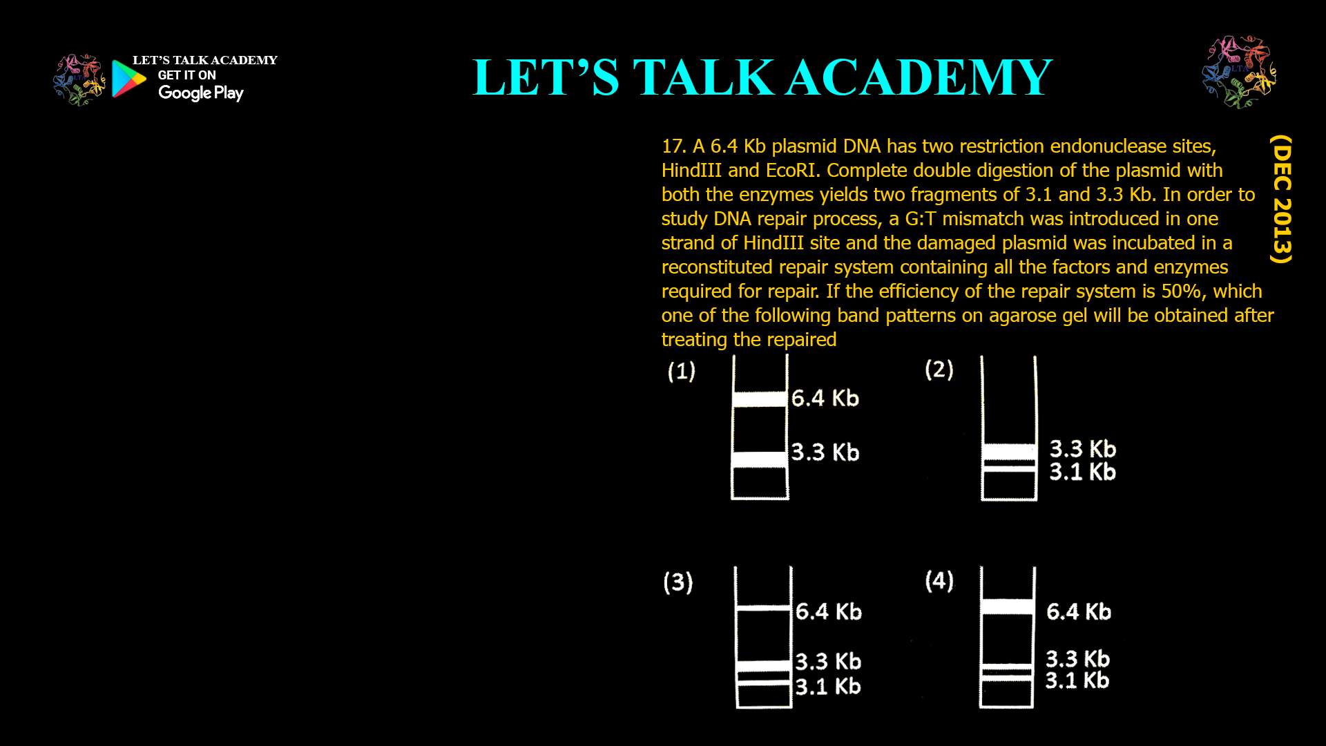 A 6.4 Kb plasmid DNA has two restriction endonuclease sites, HindIII and EcoRI. Complete double digestion of the plasmid with both the enzymes yields two fragments of 3.1 and 3.3 Kb. In order to study DNA repair process, a G:T mismatch was introduced in one strand of HindIII site and the damaged plasmid was incubated in a reconstituted repair system containing all the factors and enzymes rquired for repair. If the efficiency of the repair system is 50%, which one of the following band patterns on agarose gel will be obtained after treating the repaired