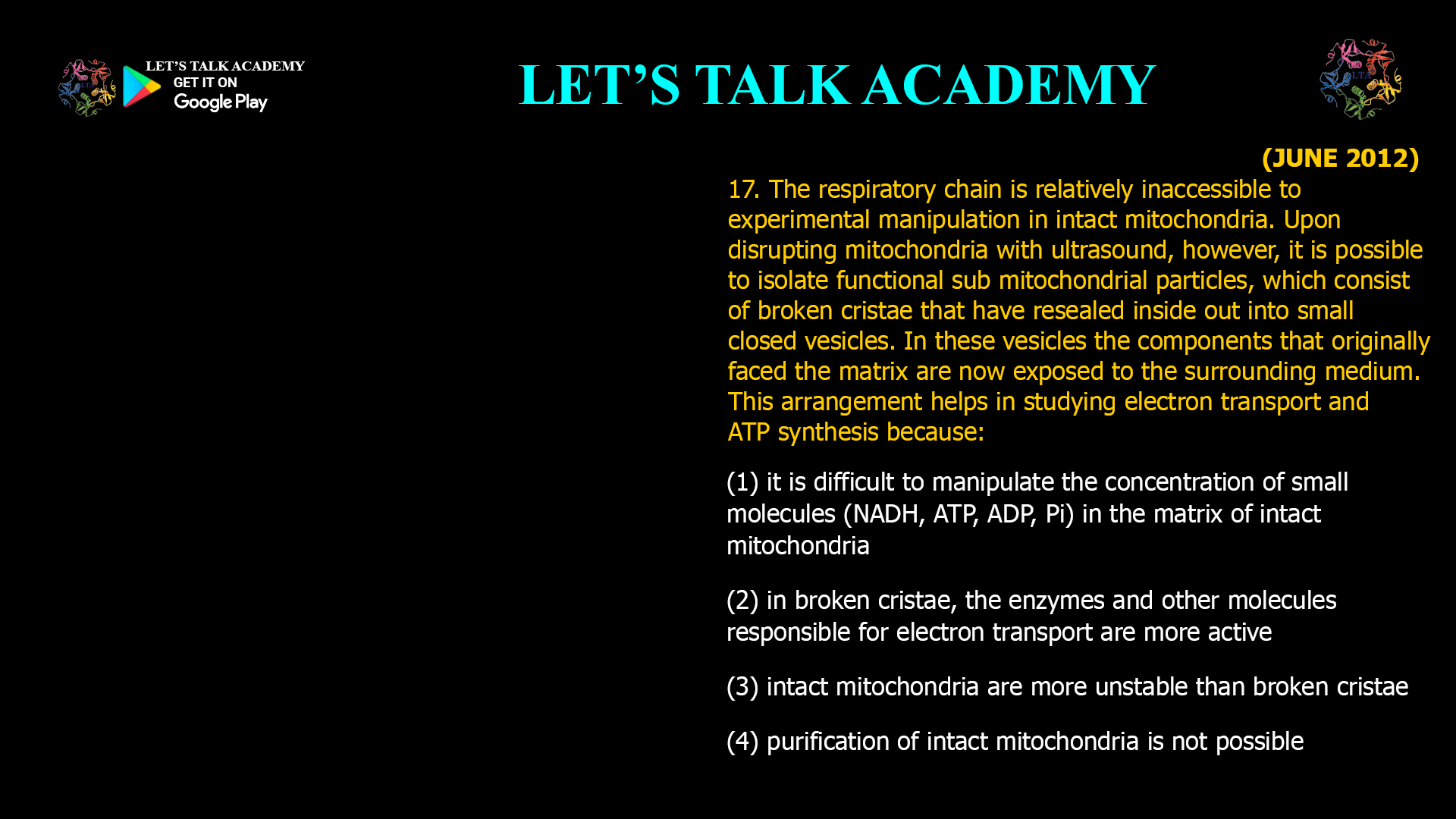 17. The respiratory chain is relatively inaccessible to experimental manipulation in intact mitochondria. Upon disrupting mitochondria with ultrasound, however, it is possible to isolate functional sub mitochondrial particles, which consist of broken cristae that have resealed inside out into small closed vesicles. In these vesicles the components that originally faced the matrix are now exposed to the surrounding medium. This arrangement helps in studying electron transport and ATP synthesis because: (1) it is difficult to manipulate the concentration of small molecules (NADH, ATP, ADP, Pi) in the matrix of intact mitochondria (2) in broken cristae, the enzymes and other molecules responsible for electron transport are more active (3) intact mitochondria are more unstable than broken cristae (4) purification of intact mitochondria is not possible
