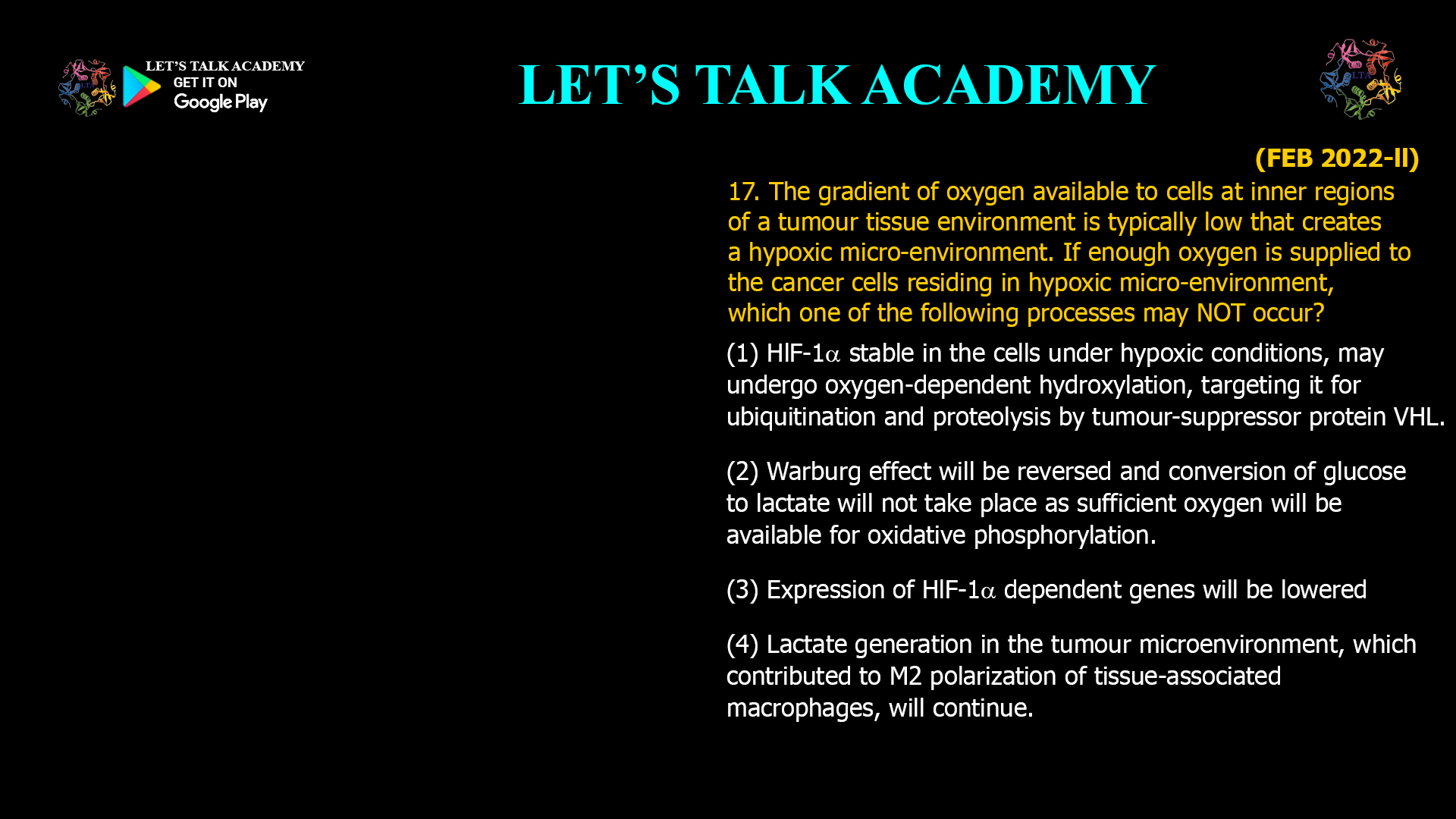17. The gradient of oxygen available to cells at inner regions of a tumour tissue environment is typically low that creates a hypoxic micro-environment. If enough oxygen is supplied to the cancer cells residing in hypoxic micro-environment, which one of the following processes may NOT occur? (1) HlF-1α stable in the cells under hypoxic conditions, may undergo oxygen-dependent hydroxylation, targeting it for ubiquitination and proteolysis by tumour-suppressor protein VHL. (2) Warburg effect will be reversed and conversion of glucose to lactate will not take place as sufficient oxygen will be available for oxidative phosphorylation. (3) Expression of HlF-1α dependent genes will be lowered (4) Lactate generation in the tumour microenvironment, which contributed to M2 polarization of tissue-associated macrophages, will continue.