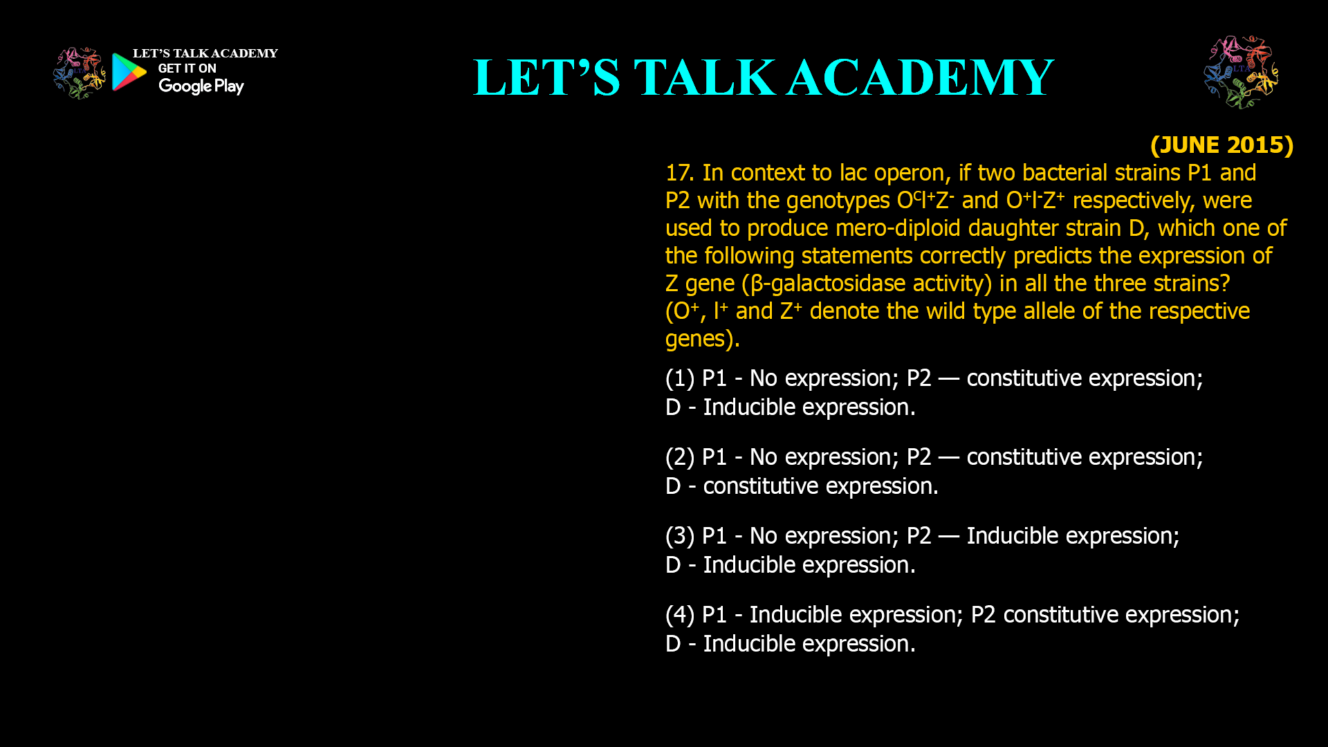 17. In context to lac operon. if two bacterial strains P1 and P2 with the genotypes OCI+Z- and O+I-Z+ respectively, were used to produce mero-diploid daughter strain D, which one of the following statements correctly predicts the expression of Z gene (β-galactosidase activity) in all the three strains? ) O+, I+ and Z+ denote the wild type allele of the respective genes). (1) P1 - No expression; P2 — constitutive expression; D - Inducible expression. (2) P1 - No expression; P2 — constitutive expression; D — constitutive expression. (3) P1 - No expression; P2 — Inducible expression; D - Inducible expression. (4) P1 - Inducible expression; P2 constitutive expression; D — Inducible expression.