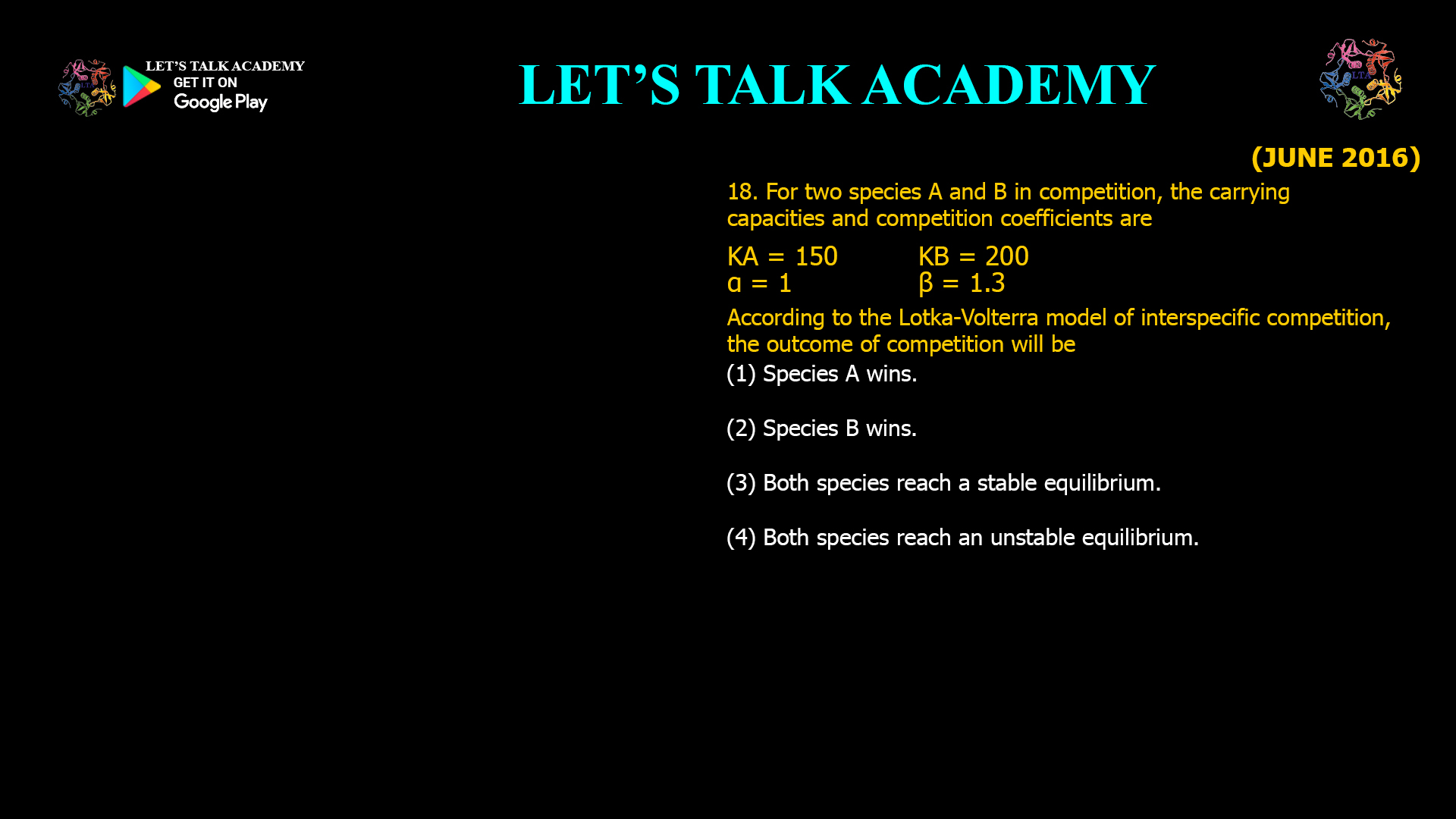 For two species A and B in competition, the carrying capacities and competition coefficients are KA = 150 KB = 200 α = 1 β = 1.3 According to the Lotka-Volterra model of interspecific competition, the outcome of competition will be (1) Species A wins. (2) Species B wins. (3) Both species reach a stable equilibrium. (4) Both species reach an unstable equilibrium.
