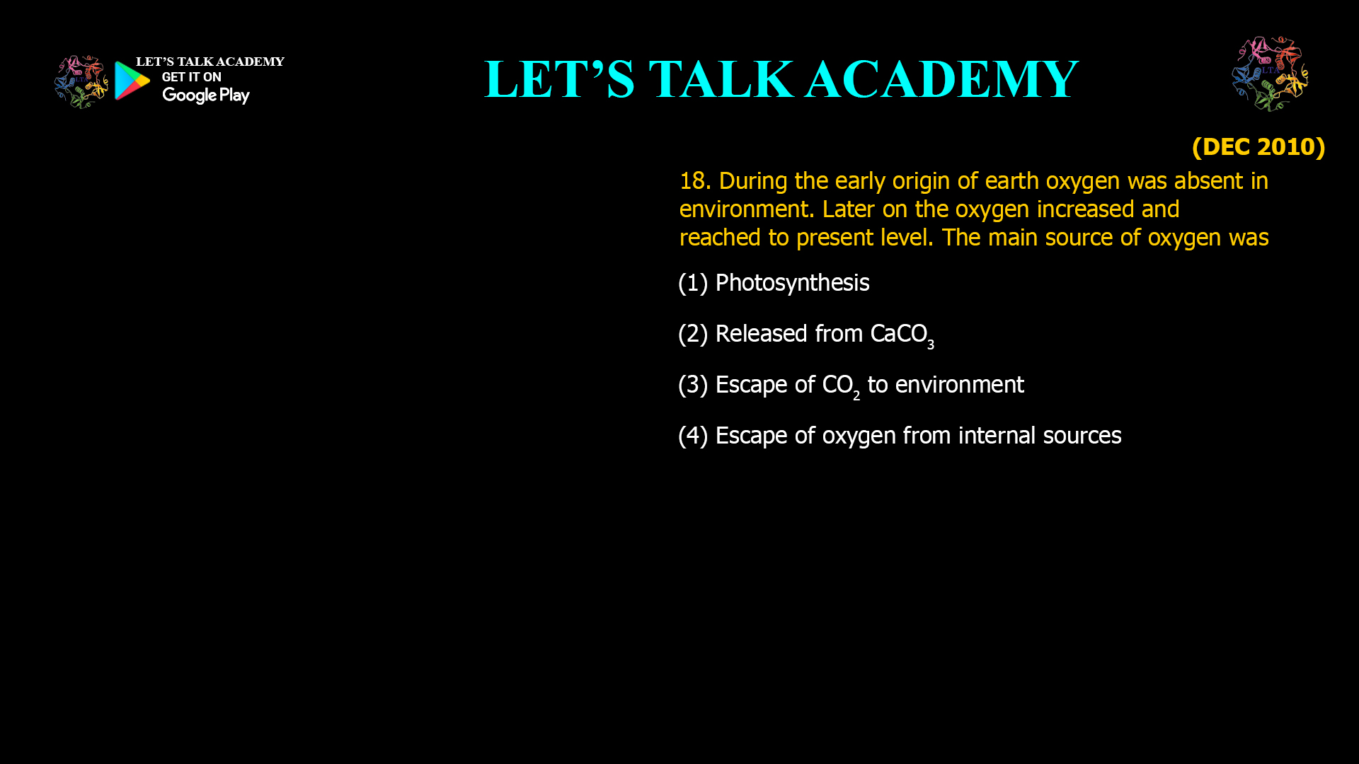 During the early origin of earth oxygen was absent in environment. Later on the oxygen increased and reached to present level. The main source of oxygen was (1) Photosynthesis (2) Released from CaCO3 (3) Escape of CO2to environment (4) Escape of oxygen from internal sources 