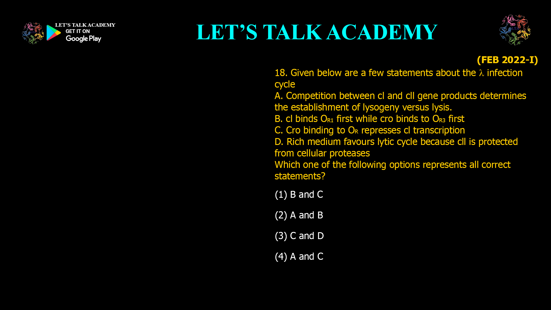 18. Given below are a few statements about the A infection cycle A. Competition between cl and Cll gene products determines the establishment of lysogeny versus lysis. B. cl binds OR1 first while cro binds to OR3 first C. Cro binding to OR represses cl transcription D. Rich mediumfavours lytic cycle because cll is protected from cellular proteases Which one of the following options represents all correct statements? (1) B and C        (2) A and B (3) C and D         (4) A and C