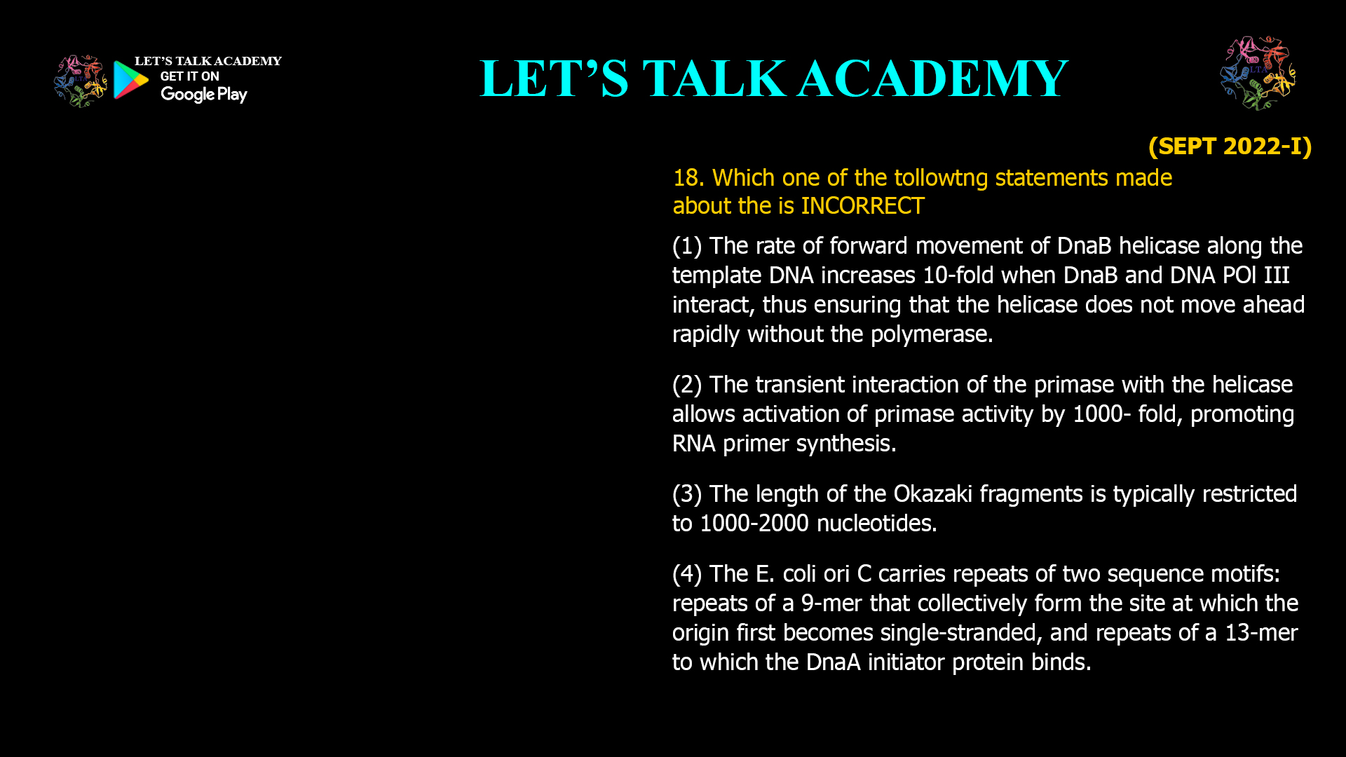 18. Which one of the tollowtng statements made about the is INCORRECT (1) The rate of forward movement otDnaB helicase along the template DNA increases 10-fold when DnaBand DNA POI III interact, thus ensuring that the helicase does not move ahead rapidly without the polymerase. (2) The transient interaction of the primase with the helicase allows activation of primase activity by 1000- fold, promoting RNA primer synthesis. (3) The length of the Okazaki fragments is typically restricted to 1000-2000 nucleotides. (4) The E. coli ori C carries repeats of two sequence motifs: repeats of a 9-mer that collectively form the site at which the origin first becomes single-stranded, and repeats of a 13-mer to which the DnaA initiator protein binds.