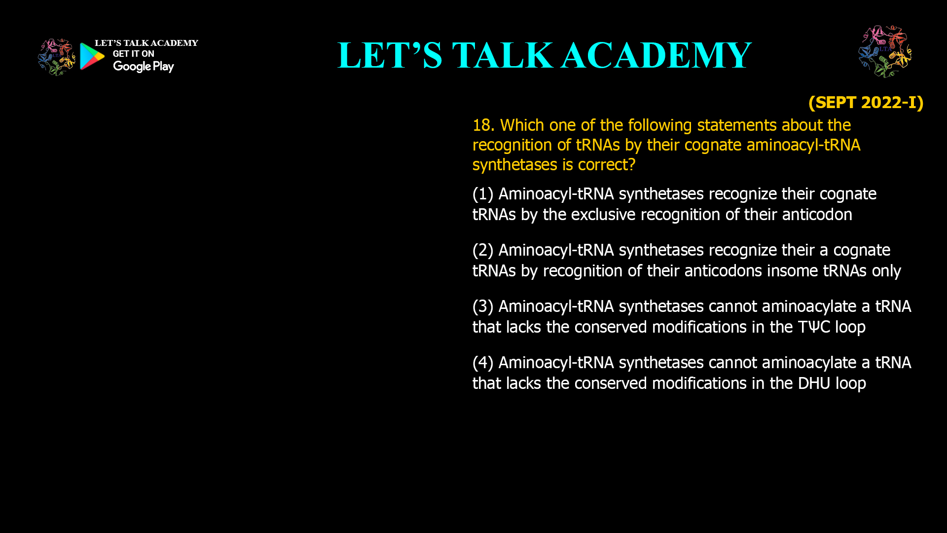 Which one of the following statements about the recognition of tRNAs by their cognate aminoacyl-tRNAsynthetases is correct? (1) Aminoacyl-tRNAsynthetases recognize theircognate tRNAs by the exclusive recognition of theiranticodon (2) Aminoacyl-tRNAsynthetases recognize their a cognate tRNAs by recognition of their anticodons insome tRNAs only (3) Aminoacyl-tRNAsynthetases cannot aminoacylate a tRNA that lacks the conserved modifications in the TѰC loop (4) Aminoacyl-tRNAsynthetases cannot aminoacylate a tRNA that lacks the conserved modifications in the DHU loop