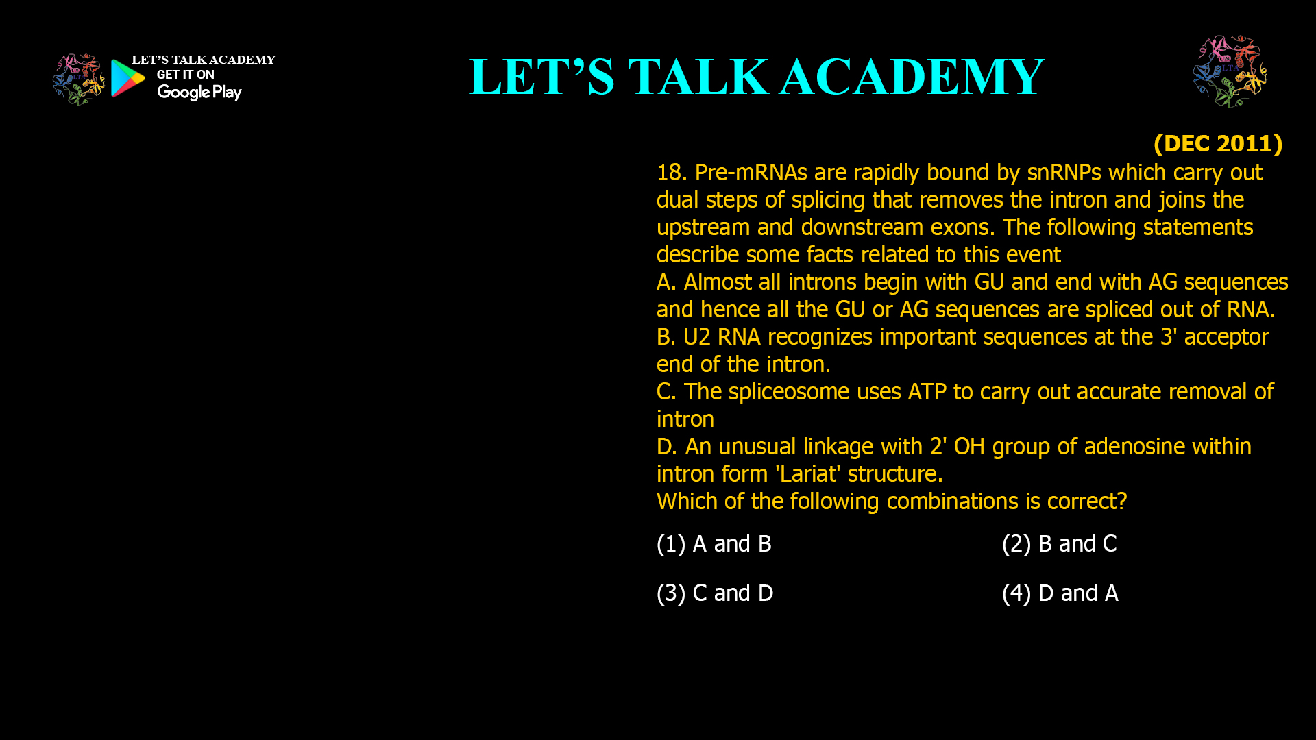 18. Pre-mRNAs are rapidly bound by snRNPs which carry out dual steps of splicing that removes the intron and joins the upstream and downstream exons. The following statements describe some facts related to this event A. Almost all introns begin with GU and end with AG sequences and hence all the GU or AG sequences are spliced out of RNA. B. U2 RNA recognizes important sequences at the 3' acceptor end of the intron. C. The spliceosome uses ATP to carry out accurate removal of intron D. An unusual linkage with 2' OH group of adenosine within intron form 'Lariat' structure. Which of the following combinations is correct? (1) A and B (2) B and C (3) C andD(4) D and A