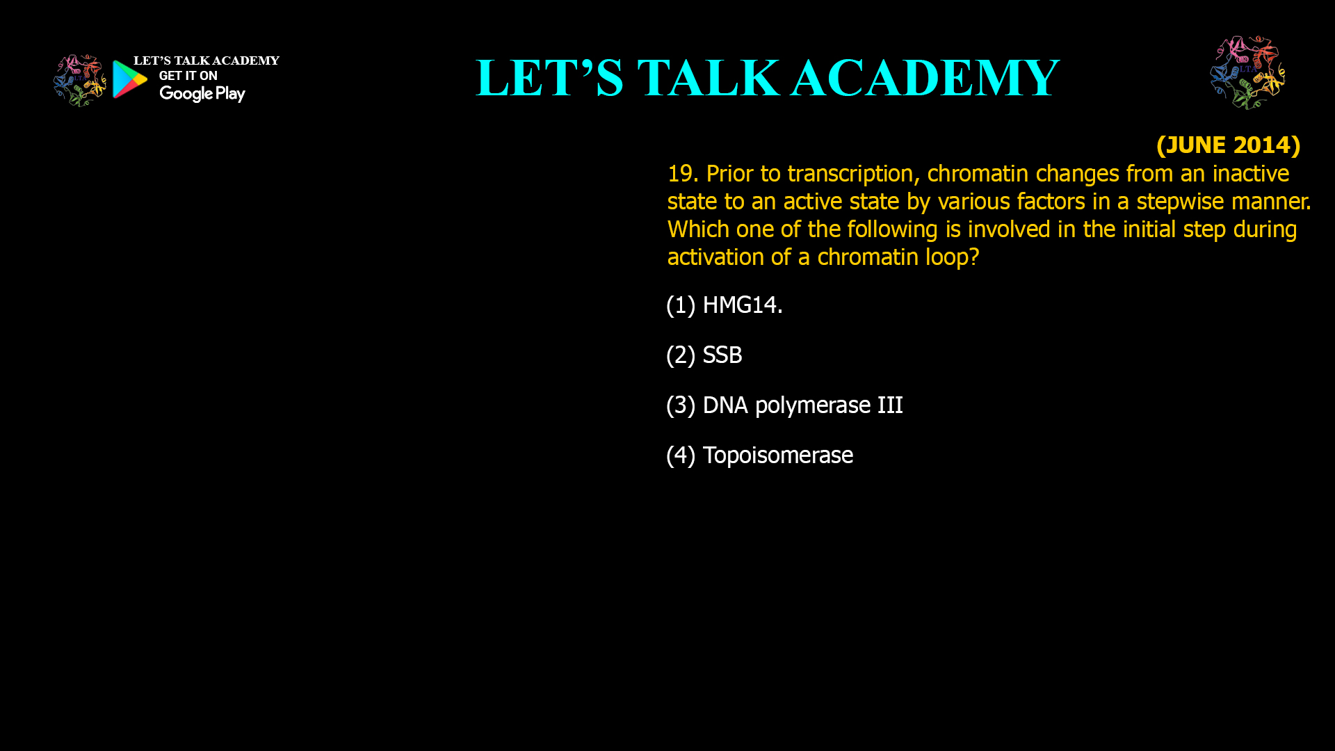 19. Prior to transcription, chromatin changes from an inactive state to an active state by various factors in a stepwise manner. Which one of the following is involved in the initial step during activation of a chromatin loop? (1) HMG14. (2) SSB (3) DNA polymerase III (4) Topoisomerase