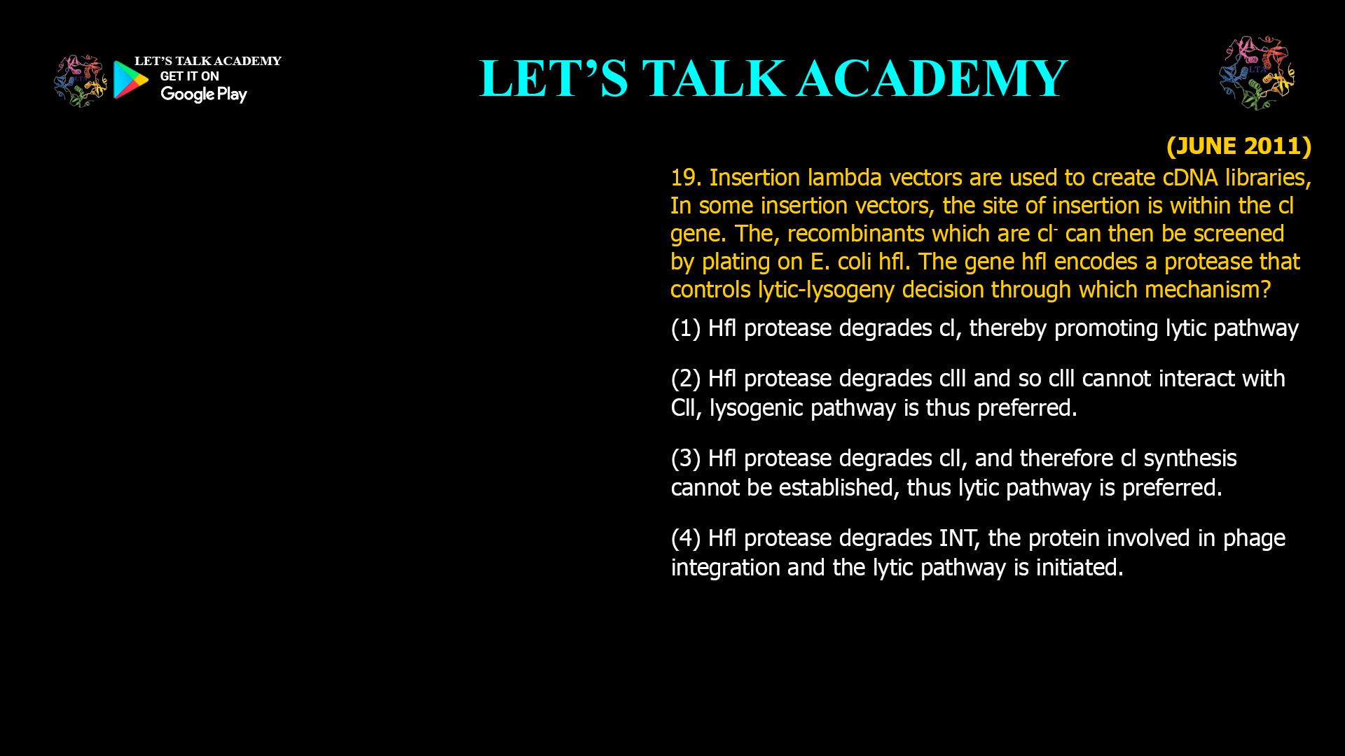 19. Insertion lambda vectors are used to create cDNA libraries, In some insertion vectors, the site of insertion is within the cl gene. The, recombinants which are cl-can then be screened by plating on E. coli hfl. The gene hfl encodes a protease that controls lytic-lysogenydecision through which mechanism? (1) Hfl protease degrades cl, thereby promoting lytic pathway (2) Hfl protease degrades clll and so clll cannot interact withCll, lysogenic pathway is thus preferred. (3) Hfl protease degrades cll, and therefore cl synthesis cannot be established, thus lytic pathway is preferred. (4) Hfl protease degrades INT, the protein involved in phage integration and the lytic pathway is initiated.
