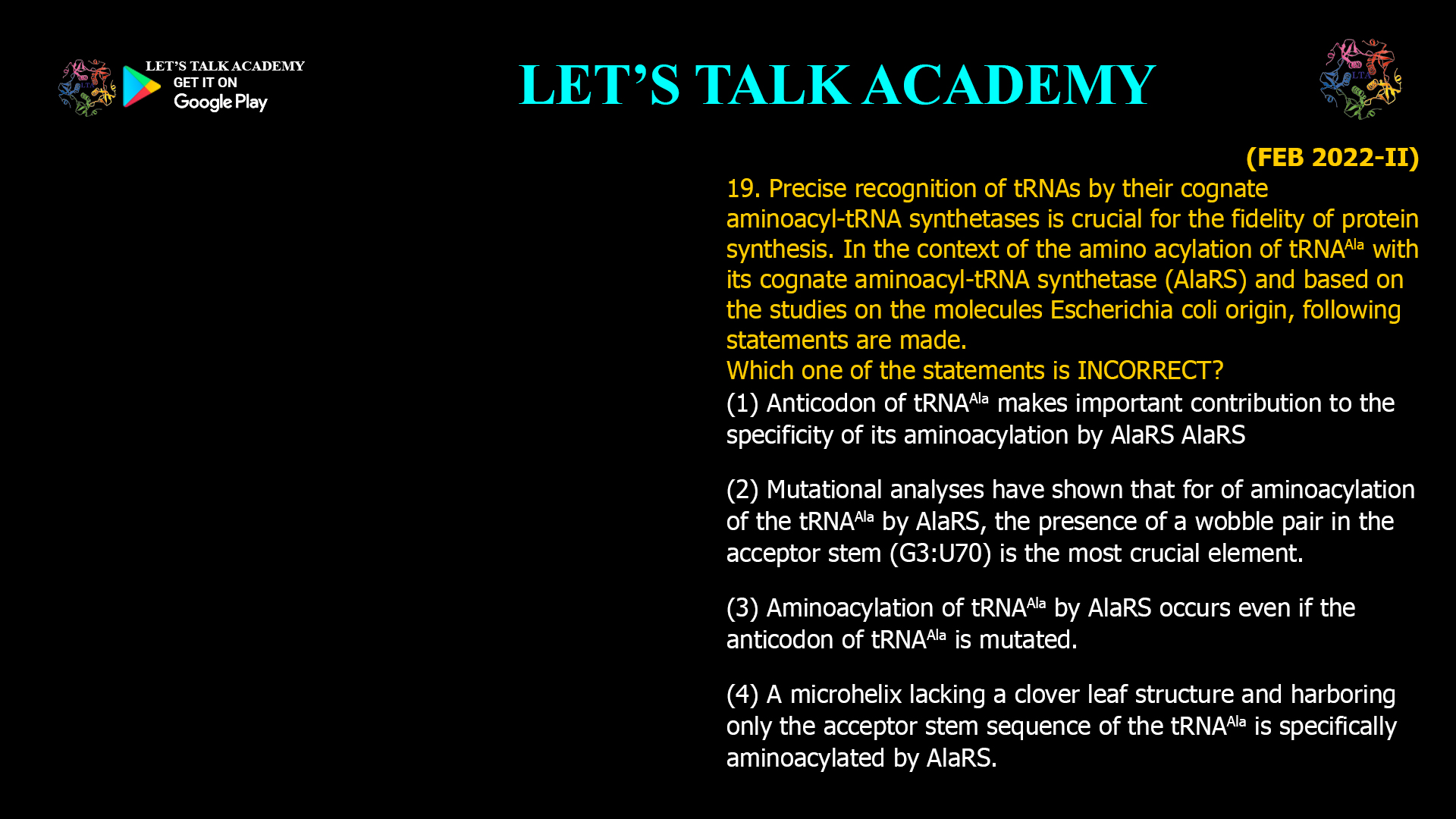 Precise recognition of tRNAs by their cognate aminoacyl-tRNAsynthetases is crucial for the fidelity of protein synthesis. In the context of the aminoacylationof tRNAAlawith its cognate aminoacyl-tRNAsynthetase(AlaRS) and based on the studies on the molecules Escherichia coli origin, following statements are made. Which one of the statements is INCORRECT? (1) Anticodon of tRNAAlamakes important contribution to the specificity of its aminoacylation by AlaRSAlaRS (2) Mutational analyses have shown that for of aminoacylation of the tRNAAla by AlaRS, the presence of a wobble pair in the acceptor stem (G3:U70) is the most crucial element. (3) Aminoacylation of tRNAAla by AlaRS occurs even if the anticodon of tRNAAla is mutated. (4) A microhelix lacking a clover leaf structure and harboring only the acceptor stem sequence of the tRNAAla is specifically aminoacylated by AlaRS.