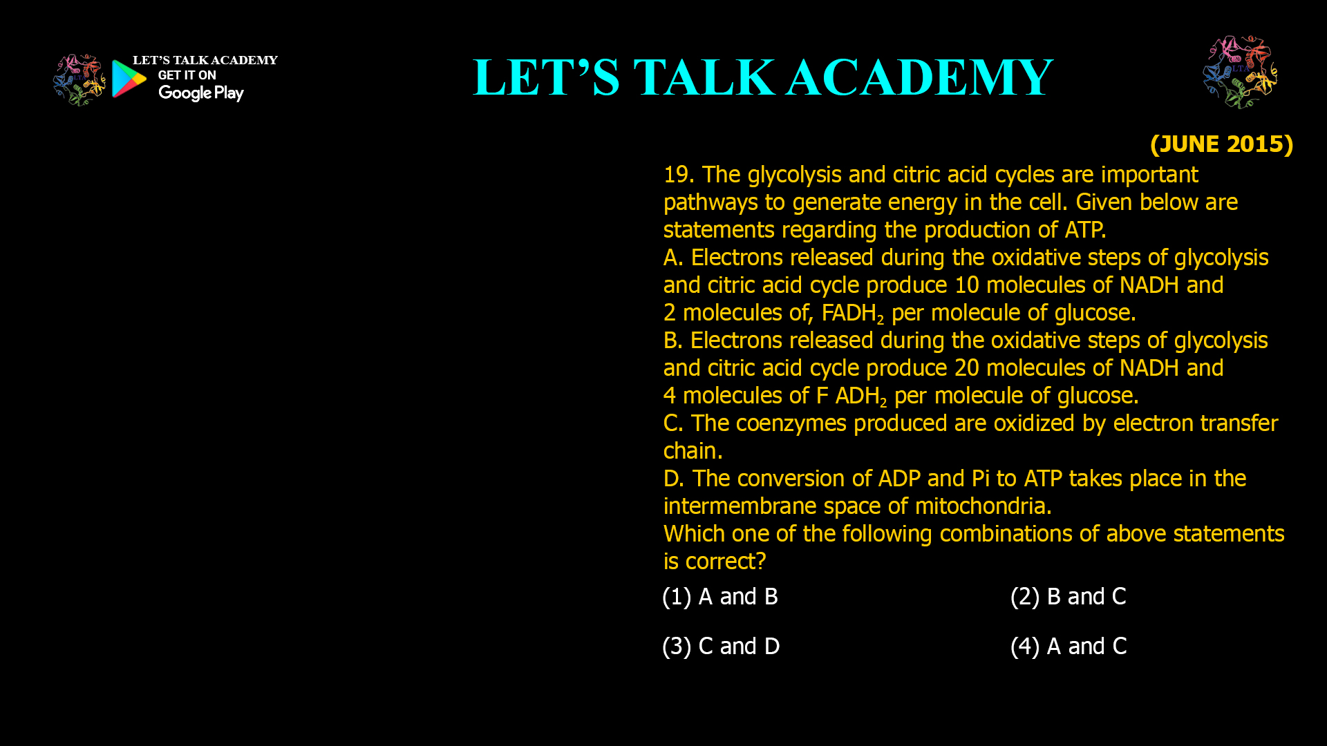 19. The glycolysis and citric acid cycles are important pathways o generate energy in the cell. Given below are statements regarding the production of ATP. A. Electrons released during the oxidative steps of glycolysis and citric acid cycle produce 10 molecules of NADH and 2 molecules of, FADH2 per molecule of glucose. B. Electrons released during the oxidative steps of glycolysis and citric acid cycle produce 20 molecules of NADH and 4 molecules of F ADH2 per molecule of glucose. C. The coenzymes produced are oxidized by electron transfer chain. D. The conversion of ADP and Pi to ATP takes place in the intermembrane space of mitochondria. Which one of the following combinations of above statements is correct? (1) A and B (2) B and C (3) C and D (4) A and C