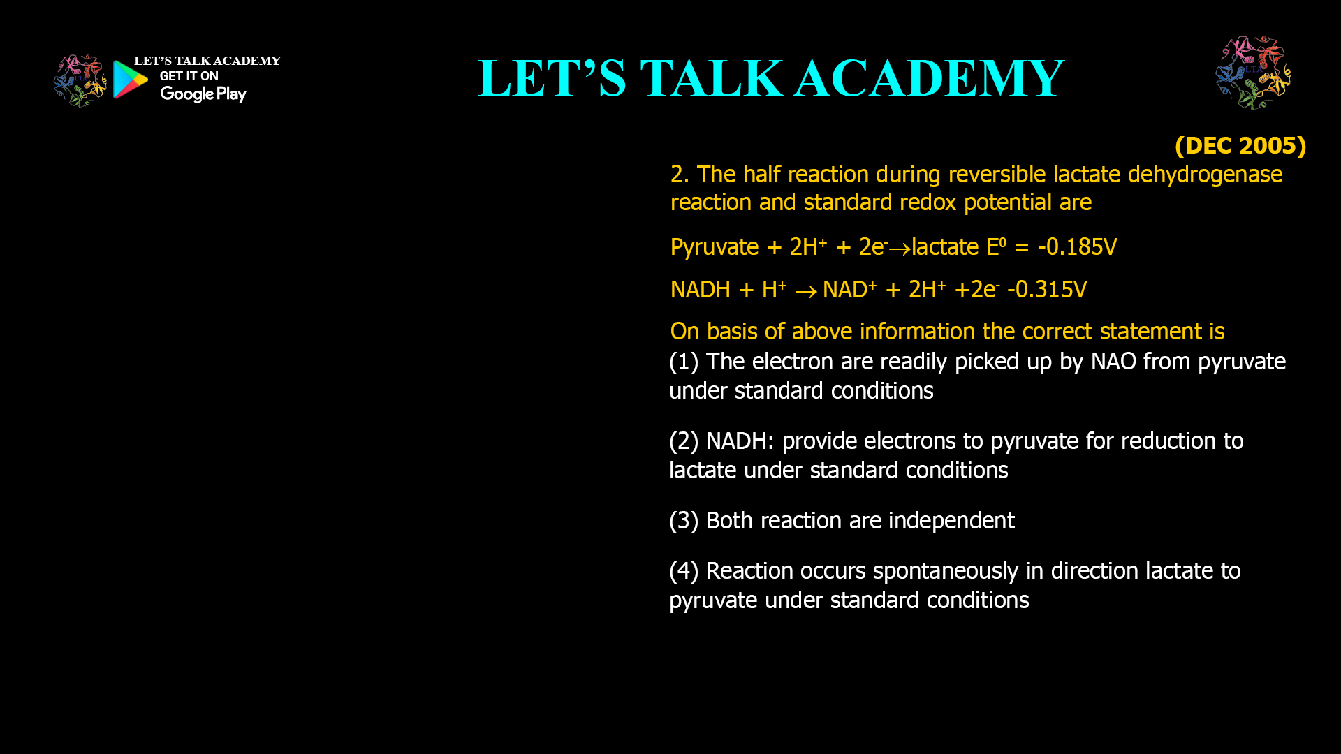 2. The half reaction during reversible lactate dehydrogenase reaction and standard redox potential are Pyruvate + 2H+ + 2e-  lactate E0 = -0.185V NADH + H+  NAD+ + 2H+ +2e- -0.315V On basis of above information the correct statement is (1) The electron are readily picked up by NAO from pyruvate under standard conditions (2) NADH: provide electrons to pyruvate for reduction to lactate under standard conditions (3) Both reaction are independent (4) Reaction occurs spontaneously in direction lactate to pyruvate under standard conditions
