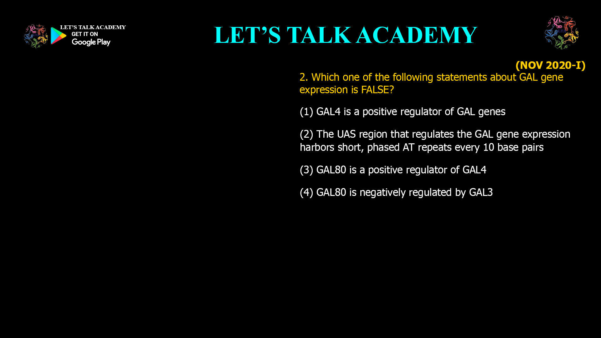 2. Which one of the following statements about GAL gene expression is FALSE? (1) GALA is a positive regulator of GAL genes (2) The UAS region that regulates the GAL geneexpression harbors short, phased AT repeats every10 base pairs (3) GAL 80 is a positive regulator of GAL4 (4) GAL80 is negatively regulated bv GAL3