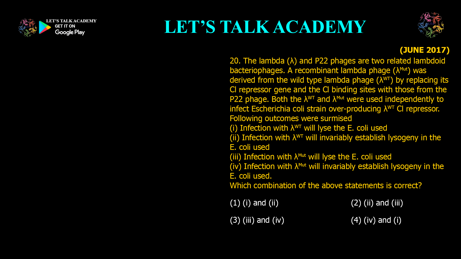 20. The lambda (λ) and P22 phages are two related lambdoid bacteriophages. A recombinant lambda phage (λMut) was derived from the wild type lambda phage (λWT) by replacing its Cl repressor gene and the CI binding sites with those from the P22 phage. Both the λWTandλMut were used independently to infectEscherichia coli strain over-producing λWT Cl repressor. Following outcomes were surmised (i) Infection withλWT will lyse the E. coli used (ii) Infection withλWT will invariably establish lysogeny in the E. coli used (iii) Infection withλMut will lyse the E. coli used (iv) Infection with λMut will invariably establish lysogeny in the E. coli used. Which combination of the above statements is correct? (1) (i) and (ii)       (2) (ii) and (iii) (3) (iii) and (iv)    (4) (iv) and (i)