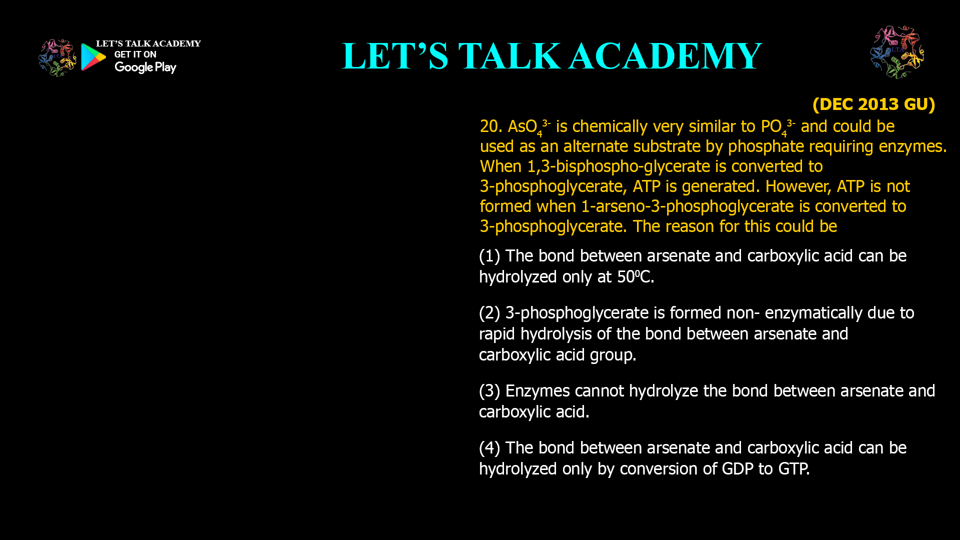 20. AsO43- is chemically very similar to PO43- and could be used as an alternate substrate by phosphate requiring enzymes. When 1,3-bisphospho-glycerate is converted to 3-phosphoglycerate, A TP is generated. However, ATP is not formed when 1-arseno-3-phosphoglycerate is converted to 3-phosphoglycerate. The reason for this could be (1) The bond between arsenate and carboxylic acid can be hydrolyzed only at 500C. (2) 3-phosphoglycerate is formed non- enzymatically due to rapid hydrolysis of the bond between arsenate and carboxylic acid group. (3) Enzymes cannot hydrolyze the bond between arsenate and carboxylic acid. (4) The bond between arsenate and carboxylic acid can be hydrolyzed only by conversion of GDP to GTP.