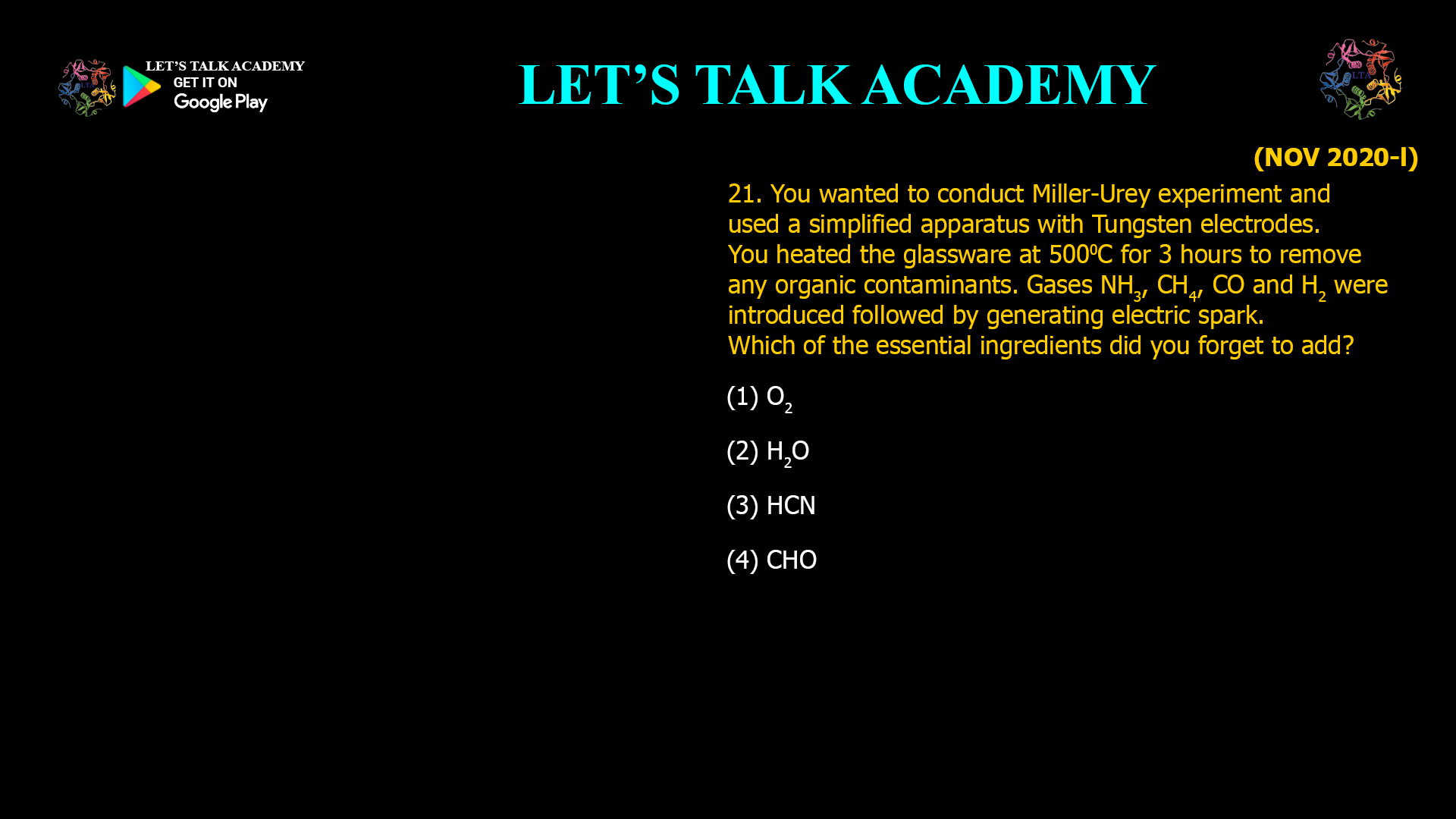 You wanted to conduct Miller-Urey experiment and used a simplified apparatus with Tungsten electrodes. You heated the glassware at 5000C for 3 hours to remove any organic contaminants. Gases NH3, CH4, CO and H2were introduced followed by generating electric spark. Which of the essential ingredients did you forget to add? (1) O2 (2) H2O (3) HCN (4) CHO 