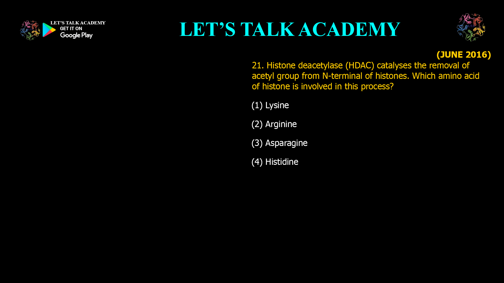 21. Histone deacetylase (HDAC) catalyses the removal of acetyl group from N-terminal of histones. Which amino acid of histone is involved in this process? (1) Lysine (2) Arginine (3) Asparagine (4) Histidine